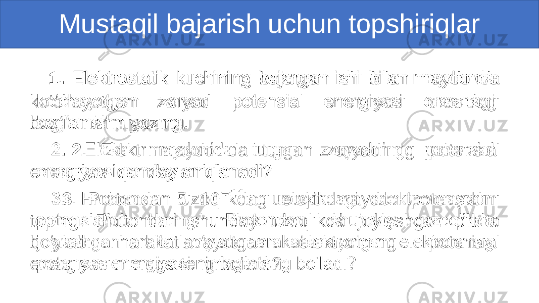  1. Elektrostatik kuchining bajargan ishi bilan maydonda ko‘chayotgan zaryad potensial energiyasi orasidagi bog‘lanishni yozing. 2. Elektr maydonida turgan zaryadning potensial energiyasi qanday aniqlanadi? 3. Protondan uzoqlikdagi elektr maydon potensialini toping. Protondan shunday uzoqlikda joylashgan orbita bo‘ylab harakatlanayotgan elektronning potensial energiyasi nimaga teng bo‘ladi?• Mustaqil bajarish uchun topshiriqlar 