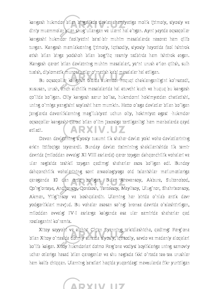 kengash hukmdor bilan birgalikda davlat ahamiyatiga molik ijtimoiy, siyosiy va diniy muammolar bilan shug`ullangan va ularni hal e`tgan. Ayni paytda oqsoqollar kengashi hukmdor faoliyatini ba&#39;zi-bir muhim masalalarda nazorat ham qilib turgan. Kengash mamlakatning ijtimoiy, iqtisodiy, siyosiy hayotida faol ishtirok etish bilan birga podshoh bilan bog’liq rasmiy tadbirda ham ishtirok etgan. Kengash qarori bilan davlatning muhim masalalari, ya’ni urush e’lon qilish, sulh tuzish, diplomatik munosabatlar o’rnatish kabi masalalar hal etilgan. Bu oqsoqollar kengashi oldida xukmdor huquqi cheklanganligini ko`rsatadi, xususan, urush, tinch elchilik masalalarida hal etuvchi kuch va huquq bu kengash qo`lida bo`lgan. Oliy kengash zarur bo`lsa, hukmdorni hokimyatdan chetlatishi, uning o`rniga yangisini saylashi ham mumkin. Hatto o`zga davlatlar bilan bo`lgan janglarda davanliklarning mag`lubiyati uchun oliy, hokimiyat egasi -hukmdor oqsoqollar kengashi qarori bilan o`lim jazosiga tortilganligi ham manbalarda qayd etiladi. Davan davlatining siyosiy tuzumi ilk shahar-davlat yoki voha-davlatlarining erkin ittifoqiga tayanardi. Bunday davlat tizimining shakllanishida ilk temir davrida (miloddan avvalgi XI-VIII asrlarda) qaror topgan dehqonchilik vohalari va ular negizida tashkil topgan qadimgi shaharlar asos bo`lgan edi. Bunday dehqonchilik vohalarining soni arxeologiyaga oid izlanishlar ma&#39;lumotlariga qaraganda 10 dan ortiq bo`lgan. Bular Aravansoy, Akbura, Sultonobod, Qo`rg`ontepa, Andijonsoy, Qorabosh, Tentaksoy, Maylisoy, Ulug`nor, Shahrixonsoy, Akman, Yilg`insoy va boshqalardir. Ularning har birida o`nlab antik davr yodgorliklari mavjud. Bu vohalar asosan so`ngi bronza davrida o`zlashtirilgan, miloddan avvalgi IV-I asrlarga kelganda esa ular zamirida shaharlar qad rostlaganini ko`ramiz. Xitoy sayyohi va elchisi Chjan Syanning ta&#39;kidlashicha, qadimgi Farg`ona bilan Xitoy o`rtasida doimiy suratda siyosiy, iqtisodiy, savdo va madaniy aloqalari bo`lib kelgan. Xitoy hukmdorlari doimo Farg`ona vodiysi boyliklariga uning samoviy uchar otlariga hasad bilan qaraganlar va shu negizda ikki o`rtada tez-tez urushlar ham kelib chiqqan. Ularning ba&#39;zilari haqida yuqoridagi mavzularda fikr yuritilgan 