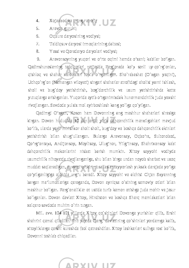 4. Xojaobod va uning atrofi; 5. Aravon guruhi; 6. Oqbura daryosining vodiysi; 7. Taldiqsuv daryosi irmoqlarining deltasi; 8. Yassi va Qoradaryo daryolari vodiysi; 9. Aravonsoyning yuqori va o’rta oqimi hamda o’zani; kabilar bo’lgan. Qadimshunoslarning tadqiqotlari natijasida Farg`onada ko`p sonli uy- qo`rg`onlar, qishloq va shahar xarobalari topib o`rganilgan. Sho`rabashat (O`zgan yaqini), Uchqo`rg`on (Namangan viloyati) singari shaharlar atrofidagi aholisi yerni ishlash, sholi va bug`doy yetishtirish, bog`dorchilik va uzum yetishtirishda katta yutuqlarga erishganlar. Yuqorida aytib o’tganimizdek hunarmandchilik juda yaxshi rivojlangan. Savdoda pulsiz mol ayirboshlash keng yo`lga qo`yilgan. Qadimgi O’zgan, Koson ham Dovonning eng mashhur shaharlari sirasiga kirgan. Dovon hududida 10 dan ortiq yirik dehqonchilik manzilgohlari mavjud bo’lib, ularda yerli mirishkor aholi sholi, bug’doy va boshqa dehqonchilik ekinlari yetishtirish bilan shug’ullangan. Bularga Aravonsay, Oqbo’ra, Sultonobod, Qo’rg’ontepa, Andijonsoy, Moylisoy, Ulug’nor, Yilg’insoy, Shahrixonsoy kabi dehqonchilik makonlarini nisbat berish mumkin. Xitoy sayyohi vodiyda uzumchilik nihoyatda rivojlanganiga, shu bilan birga undan noyob sharbat va uzoq muddat saqlanadigan, quvvati o’tkir musallaslar tayyorlash yuksak darajada yo’lga qo’yilganligiga alohida urg’u beradi. Xitoy sayyohi va elchisi Chjan Szyanning bergan ma’lumotlariga qaraganda, Dovon ayniqsa o`zining samoviy otlari bilan mashhur bo`lgan. Farg`onaliklar ot ustida turib kamon otishga juda mohir va jasur bo`lganlar. Dovon davlati Xitoy, Hindiston va boshqa Sharq mamlakatlari bilan xalqaro savdoda muhim o`rin tutgan. Mil. avv. 104-101-yillarda Xitoy qo`shinlari Dovonga yurishlar qilib, Ershi shahrini qamal qiladilar. Shu paytda Qang` davlatining qo`shinlari yordamga kelib, xitoyliklarga qarshi kurashda faol qatnashdilar. Xitoy lashkarlari sulhga rozi bo`lib, Dovonni tashlab chiqadilar. 