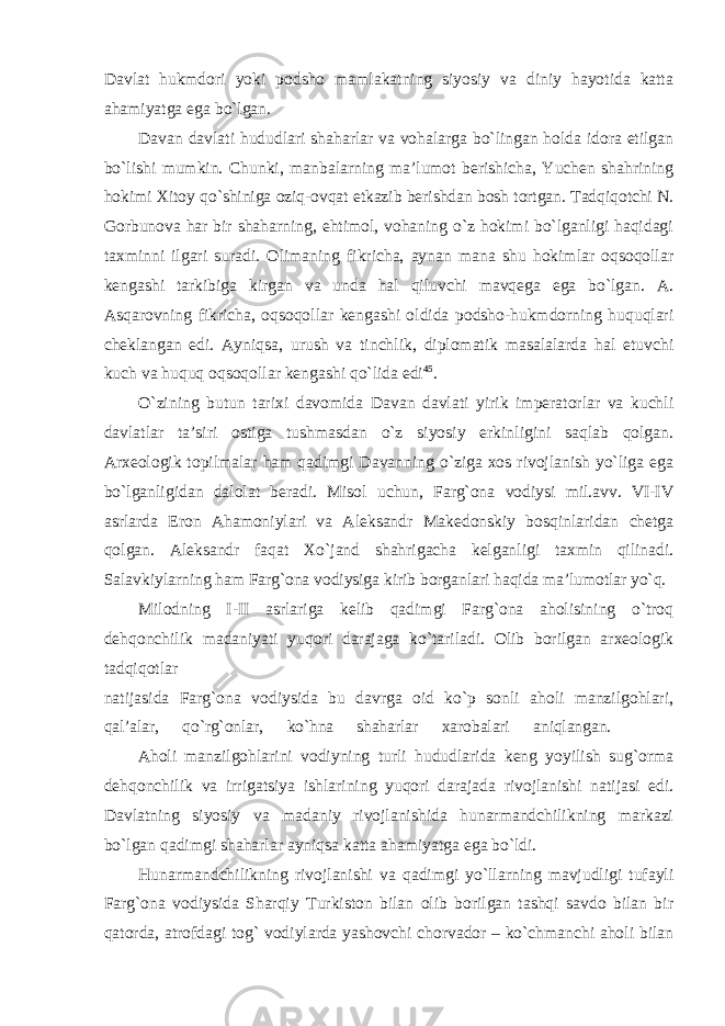 Davlat hukmdori yoki podsho mamlakatning siyosiy va diniy hayotida katta ahamiyatga ega bo`lgan. Davan davlati hududlari shaharlar va vohalarga bo`lingan holda idora etilgan bo`lishi mumkin. Chunki, manbalarning ma’lumot berishicha, Yuchen shahrining hokimi Xitoy qo`shiniga oziq-ovqat etkazib berishdan bosh tortgan. Tadqiqotchi N. Gorbunova har bir shaharning, ehtimol, vohaning o`z hokimi bo`lganligi haqidagi taxminni ilgari suradi. Olimaning fikricha, aynan mana shu hokimlar oqsoqollar kengashi tarkibiga kirgan va unda hal qiluvchi mavqega ega bo`lgan. A. Asqarovning fikricha, oqsoqollar kengashi oldida podsho-hukmdorning huquqlari cheklangan edi. Ayniqsa, urush va tinchlik, diplomatik masalalarda hal etuvchi kuch va huquq oqsoqollar kengashi qo`lida edi 45 . O`zining butun tarixi davomida Davan davlati yirik imperatorlar va kuchli davlatlar ta’siri ostiga tushmasdan o`z siyosiy erkinligini saqlab qolgan. Arxeologik topilmalar ham qadimgi Davanning o`ziga xos rivojlanish yo`liga ega bo`lganligidan dalolat beradi. Misol uchun, Farg`ona vodiysi mil.avv. VI-IV asrlarda Eron Ahamoniylari va Aleksandr Makedonskiy bosqinlaridan chetga qolgan. Aleksandr faqat Xo`jand shahrigacha kelganligi taxmin qilinadi. Salavkiylarning ham Farg`ona vodiysiga kirib borganlari haqida ma’lumotlar yo`q. Milodning I-II asrlariga kelib qadimgi Farg`ona aholisining o`troq dehqonchilik madaniyati yuqori darajaga ko`tariladi. Olib borilgan arxeologik tadqiqotlar natijasida Farg`ona vodiysida bu davrga oid ko`p sonli aholi manzilgohlari, qal’alar, qo`rg`onlar, ko`hna shaharlar xarobalari aniqlangan. Aholi manzilgohlarini vodiyning turli hududlarida keng yoyilish sug`orma dehqonchilik va irrigatsiya ishlarining yuqori darajada rivojlanishi natijasi edi. Davlatning siyosiy va madaniy rivojlanishida hunarmandchilikning markazi bo`lgan qadimgi shaharlar ayniqsa katta ahamiyatga ega bo`ldi. Hunarmandchilikning rivojlanishi va qadimgi yo`llarning mavjudligi tufayli Farg`ona vodiysida Sharqiy Turkiston bilan olib borilgan tashqi savdo bilan bir qatorda, atrofdagi tog` vodiylarda yashovchi chorvador – ko`chmanchi aholi bilan 