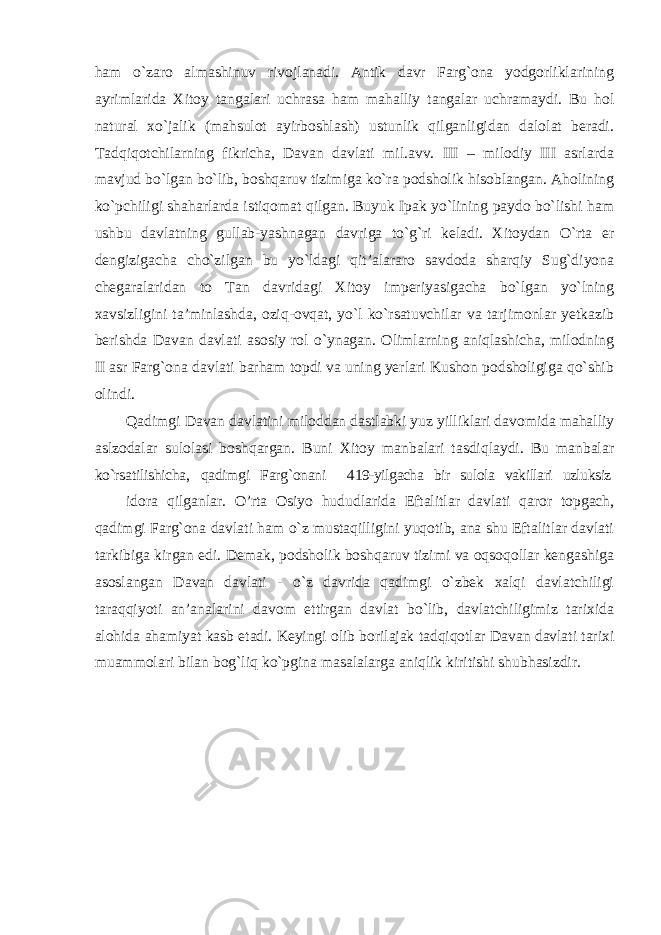 ham o`zaro almashinuv rivojlanadi. Antik davr Farg`ona yodgorliklarining ayrimlarida Xitoy tangalari uchrasa ham mahalliy tangalar uchramaydi. Bu hol natural xo`jalik (mahsulot ayirboshlash) ustunlik qilganligidan dalolat beradi. Tadqiqotchilarning fikricha, Davan davlati mil.avv. III – milodiy III asrlarda mavjud bo`lgan bo`lib, boshqaruv tizimiga ko`ra podsholik hisoblangan. Aholining ko`pchiligi shaharlarda istiqomat qilgan. Buyuk Ipak yo`lining paydo bo`lishi ham ushbu davlatning gullab-yashnagan davriga to`g`ri keladi. Xitoydan O`rta er dengizigacha cho`zilgan bu yo`ldagi qit’alararo savdoda sharqiy Sug`diyona chegaralaridan to Tan davridagi Xitoy imperiyasigacha bo`lgan yo`lning xavsizligini ta’minlashda, oziq-ovqat, yo`l ko`rsatuvchilar va tarjimonlar yetkazib berishda Davan davlati asosiy rol o`ynagan. Olimlarning aniqlashicha, milodning II asr Farg`ona davlati barham topdi va uning yerlari Kushon podsholigiga qo`shib olindi. Qadimgi Davan davlatini miloddan dastlabki yuz yilliklari davomida mahalliy aslzodalar sulolasi boshqargan. Buni Xitoy manbalari tasdiqlaydi. Bu manbalar ko`rsatilishicha, qadimgi Farg`onani 419-yilgacha bir sulola vakillari uzluksiz idora qilganlar. O’rta Osiyo hududlarida Eftalitlar davlati qaror topgach, qadimgi Farg`ona davlati ham o`z mustaqilligini yuqotib, ana shu Eftalitlar davlati tarkibiga kirgan edi. Demak, podsholik boshqaruv tizimi va oqsoqollar kengashiga asoslangan Davan davlati - o`z davrida qadimgi o`zbek xalqi davlatchiligi taraqqiyoti an’analarini davom ettirgan davlat bo`lib, davlatchiligimiz tarixida alohida ahamiyat kasb etadi. Keyingi olib borilajak tadqiqotlar Davan davlati tarixi muammolari bilan bog`liq ko`pgina masalalarga aniqlik kiritishi shubhasizdir. 