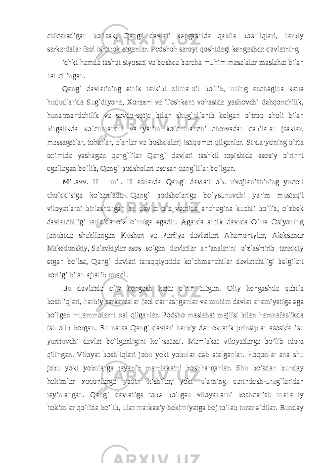 chiqaradigan bo’lsak, Qang’ davlati kengashida qabila boshliqlari, harbiy sarkardalar faol ishtirok etganlar. Podshoh saroyi qoshidagi kengashda qavlatning ichki hamda tashqi siyosati va boshqa barcha muhim masalalar maslahat bilan hal qilingan. Qang` davlatining etnik tarkibi xilma-xil bo`lib, uning anchagina katta hududlarida Sug`diyona, Xorazm va Toshkent vohasida yashovchi dehqonchilik, hunarmandchilik va savdo-sotiq bilan shug`ullanib kelgan o`troq aholi bilan birgalikda ko`chmanchi va yarim ko`chmanchi chorvadar qabilalar (saklar, massagetlar, toharlar, alanlar va boshqalar) istiqomat qilganlar. Sirdaryoning o`rta oqimida yashagan qang`lilar Qang` davlati tashkil topishida asosiy o`rinni egallagan bo`lib, Qang` podsholari asosan qang`lilar bo`lgan. Mil.avv. II - mil. II asrlarda Qang` davlati o`z rivojlanishining yuqori cho`qqisiga ko`tariladi. Qang` podsholariga bo`ysunuvchi yarim mustaqil viloyatlarni birlashtirgan bu davlat o`z vaqtida anchagina kuchli bo`lib, o`zbek davlatchiligi tarixida o`z o`rniga egadir. Agarda antik davrda O`rta Osiyoning janubida shakllangan Kushon va Parfiya davlatlari Ahamoniylar, Aleksandr Makedonskiy, Salavkiylar asos solgan davlatlar an’analarini o`zlashtirib taraqqiy etgan bo`lsa, Qang` davlati taraqqiyotida ko`chmanchilar davlatchiligi belgilari borligi bilan ajralib turadi. Bu davlatda oliy kengash katta o`rin tutgan. Oliy kengashda qabila boshliqlari, harbiy sarkardalar faol qatnashganlar va muhim davlat ahamiyatiga ega bo`lgan muammolarni xal qilganlar. Podsho maslahat majlisi bilan hamnafaslikda ish olib borgan. Bu narsa Qang` davlati harbiy demokratik prinsiplar asosida ish yurituvchi davlat bo`lganligini ko`rsatadi. Mamlakat viloyatlarga bo’lib idora qilingan. Viloyat boshliqlari jobu yoki yobular deb atalganlar. Hoqonlar ana shu jobu yoki yobularga tayanib mamlakatni boshharganlar. Shu boisdan bunday hokimlar xoqonlarga yaqin kishilar, yoki ularning qarindosh-urug`laridan tayinlangan. Qang` davlatiga tobe bo`lgan viloyatlarni boshqarish mahalliy hokimlar qo`lida bo’lib, ular markaziy hokimiyatga boj to`lab turar e`dilar. Bunday 