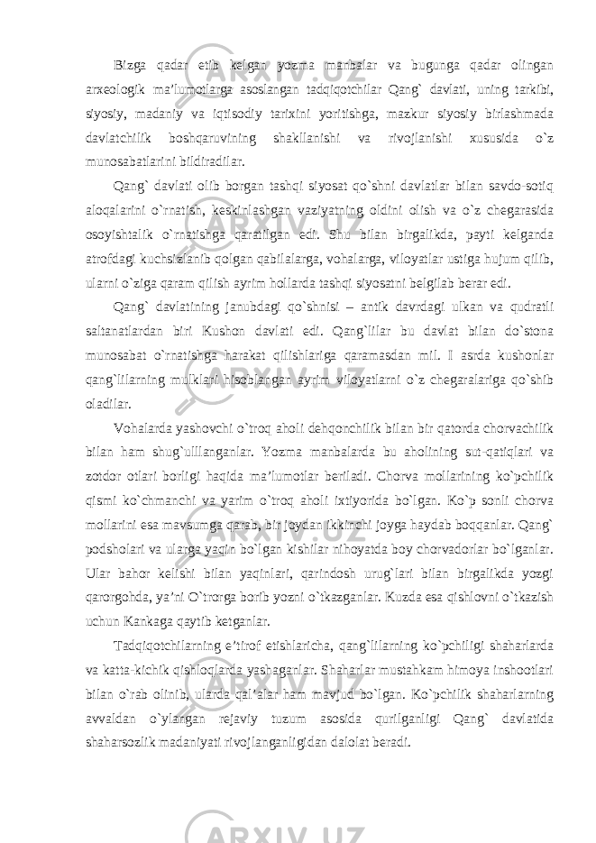 Bizga qadar etib kelgan yozma manbalar va bugunga qadar olingan arxeologik ma’lumotlarga asoslangan tadqiqotchilar Qang` davlati, uning tarkibi, siyosiy, madaniy va iqtisodiy tarixini yoritishga, mazkur siyosiy birlashmada davlatchilik boshqaruvining shakllanishi va rivojlanishi xususida o`z munosabatlarini bildiradilar. Qang` davlati olib borgan tashqi siyosat qo`shni davlatlar bilan savdo-sotiq aloqalarini o`rnatish, keskinlashgan vaziyatning oldini olish va o`z chegarasida osoyishtalik o`rnatishga qaratilgan edi. Shu bilan birgalikda, payti kelganda atrofdagi kuchsizlanib qolgan qabilalarga, vohalarga, viloyatlar ustiga hujum qilib, ularni o`ziga qaram qilish ayrim hollarda tashqi siyosatni belgilab berar edi. Qang` davlatining janubdagi qo`shnisi – antik davrdagi ulkan va qudratli saltanatlardan biri Kushon davlati edi. Qang`lilar bu davlat bilan do`stona munosabat o`rnatishga harakat qilishlariga qaramasdan mil. I asrda kushonlar qang`lilarning mulklari hisoblangan ayrim viloyatlarni o`z chegaralariga qo`shib oladilar. Vohalarda yashovchi o`troq aholi dehqonchilik bilan bir qatorda chorvachilik bilan ham shug`ulllanganlar. Yozma manbalarda bu aholining sut-qatiqlari va zotdor otlari borligi haqida ma’lumotlar beriladi. Chorva mollarining ko`pchilik qismi ko`chmanchi va yarim o`troq aholi ixtiyorida bo`lgan. Ko`p sonli chorva mollarini esa mavsumga qarab, bir joydan ikkinchi joyga haydab boqqanlar. Qang` podsholari va ularga yaqin bo`lgan kishilar nihoyatda boy chorvadorlar bo`lganlar. Ular bahor kelishi bilan yaqinlari, qarindosh urug`lari bilan birgalikda yozgi qarorgohda, ya’ni O`trorga borib yozni o`tkazganlar. Kuzda esa qishlovni o`tkazish uchun Kankaga qaytib ketganlar. Tadqiqotchilarning e’tirof etishlaricha, qang`lilarning ko`pchiligi shaharlarda va katta-kichik qishloqlarda yashaganlar. Shaharlar mustahkam himoya inshootlari bilan o`rab olinib, ularda qal’alar ham mavjud bo`lgan. Ko`pchilik shaharlarning avvaldan o`ylangan rejaviy tuzum asosida qurilganligi Qang` davlatida shaharsozlik madaniyati rivojlanganligidan dalolat beradi. 