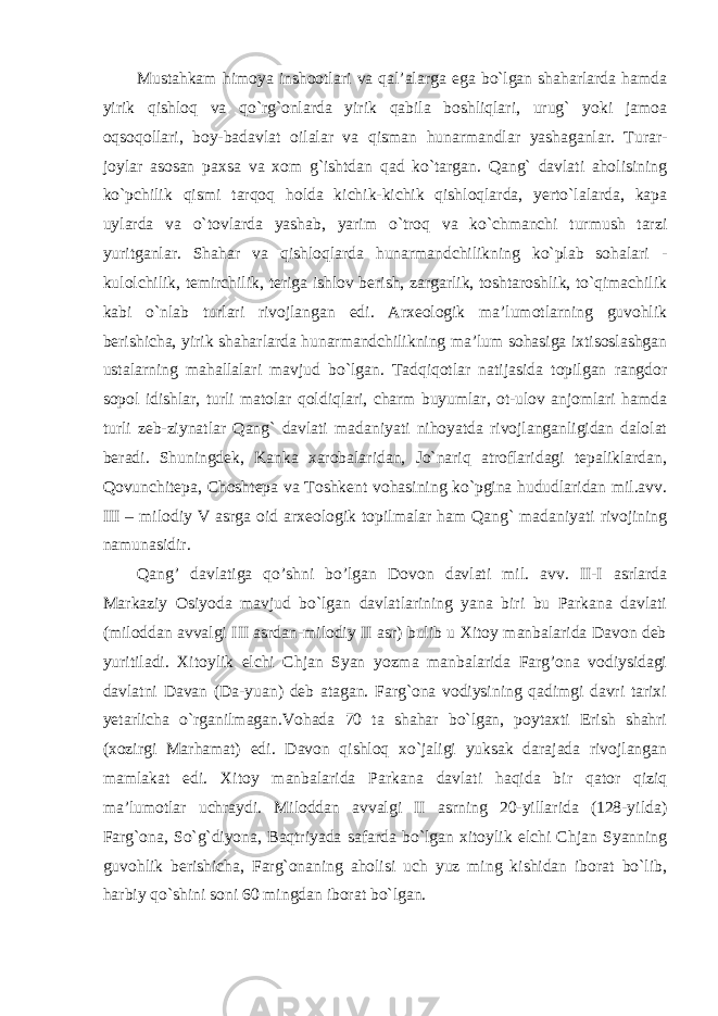 Mustahkam himoya inshootlari va qal’alarga ega bo`lgan shaharlarda hamda yirik qishloq va qo`rg`onlarda yirik qabila boshliqlari, urug` yoki jamoa oqsoqollari, boy-badavlat oilalar va qisman hunarmandlar yashaganlar. Turar- joylar asosan paxsa va xom g`ishtdan qad ko`targan. Qang` davlati aholisining ko`pchilik qismi tarqoq holda kichik-kichik qishloqlarda, yerto`lalarda, kapa uylarda va o`tovlarda yashab, yarim o`troq va ko`chmanchi turmush tarzi yuritganlar. Shahar va qishloqlarda hunarmandchilikning ko`plab sohalari - kulolchilik, temirchilik, teriga ishlov berish, zargarlik, toshtaroshlik, to`qimachilik kabi o`nlab turlari rivojlangan edi. Arxeologik ma’lumotlarning guvohlik berishicha, yirik shaharlarda hunarmandchilikning ma’lum sohasiga ixtisoslashgan ustalarning mahallalari mavjud bo`lgan. Tadqiqotlar natijasida topilgan rangdor sopol idishlar, turli matolar qoldiqlari, charm buyumlar, ot-ulov anjomlari hamda turli zeb-ziynatlar Qang` davlati madaniyati nihoyatda rivojlanganligidan dalolat beradi. Shuningdek, Kanka xarobalaridan, Jo`nariq atroflaridagi tepaliklardan, Qovunchitepa, Choshtepa va Toshkent vohasining ko`pgina hududlaridan mil.avv. III – milodiy V asrga oid arxeologik topilmalar ham Qang` madaniyati rivojining namunasidir. Qang’ davlatiga qo’shni bo’lgan Dovon davlati mil. avv. II-I asrlarda Markaziy Osiyoda mavjud bo`lgan davlatlarining yana biri bu Parkana davlati (miloddan avvalgi III asrdan-milodiy II asr) bulib u Xitoy manbalarida Davon deb yuritiladi. Xitoylik elchi Chjan Syan yozma manbalarida Farg’ona vodiysidagi davlatni Davan (Da-yuan) deb atagan. Farg`ona vodiysining qadimgi davri tarixi yetarlicha o`rganilmagan.Vohada 70 ta shahar bo`lgan, poytaxti Erish shahri (xozirgi Marhamat) edi. Davon qishloq xo`jaligi yuksak darajada rivojlangan mamlakat edi. Xitoy manbalarida Parkana davlati haqida bir qator qiziq ma’lumotlar uchraydi. Miloddan avvalgi II asrning 20-yillarida (128-yilda) Farg`ona, So`g`diyona, Baqtriyada safarda bo`lgan xitoylik elchi Chjan Syanning guvohlik berishicha, Farg`onaning aholisi uch yuz ming kishidan iborat bo`lib, harbiy qo`shini soni 60 mingdan iborat bo`lgan. 