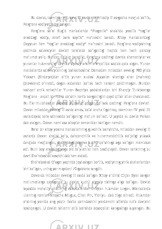 Bu davlat, taxminan mil. avv. III asrdan to milodiy II asrgacha mavjud bo’lib, Farg’ona vodiysida joylashgan. Farg`ona so`zi Sug`d manbalarida “Fragonik” shaklida yozilib “tog`lar orasidagi vodiy, atrofi berk soylik” ma’nosini beradi. Xitoy manbalaridagi Dayyuan ham “tog`lar orasidagi vodiy” ma’nosini beradi. Farg`ona vodiysining qadimda salavkiylar davlati tarkibida bo`lganligi haqida ham hech qanday ma&#39;lumot yo`q. Bundan dalolat beradiki, Farg’ona qadimgi davrda ahamoniylar va yunonlar hukmronligi davrida siyosiy erkini o`z qo`lida saqlab qola olgan. Yunon manbalarida salavkiylarning lashkarboshisi Demodam miloddan avvalgi 280 yilda Yaksart (Sirdaryo)dan o`tib yunon xudosi Appolon shaniga altar (mehrob) (olovxona) o`rnatdi, degan xabardan bo`lak hech narsani qoldirmagan. Bundan tashqari antik tarixchilar Yunon-Baqtriya podsholardan biri Sharqiy Turkistonga Farg`ona - orqali bir marta qo`shin tortib borganligini qayd qilish bilan cheklanadi. Bu fikr-mulohazalar asosida xulosa qiladigan bo`lsak qadimgi Farg`ona davlati- Davan miloddan avvalgi II asrda emas, balki ancha ilgariroq, taxminan IV yoki III asrlardayoq tarix sahnasida bo`lganligi ma&#39;lum bo`ladi. U paytda bu davlat Parkan deb atalgan. Davan nomi esa xitoylar tomonidan berilgan nomdir. Ba&#39;zi bir xitoy yozma manbalarining guvohlik berishicha, miloddan avvalgi II asrlarda Davan aholisi ko`p, dehqonchilik va hunarmandchilik xo`jaligi yuksak darajada rivojlangan, shaharlarga boy va kuchli qo`shinga ega bo`lgan mamlakat edi. Buni boy arxeologiyaga oid to`plamlar ham tasdiqlaydi. Davan tarixining bu davri Sho`rabashad bosqichi deb ham ataladi. Sho`rabashad O`zgan yaqinida joylashgan bo’lib, vodiyning yirik shaharlaridan biri bo`lgan, uning yer maydoni 70 gektarta tengdir. Davanda miloddan avvalgi II asrda bo`lgan Xitoy e`lchisi Chjan Syan bergan ma&#39;lumotlarga qaraganda bu davlat kuchli siyosiy tizimga e`ga bo`lgan. Davlat tepasida mahalliy aholining aslzodalaridan chiqqan hukmdor turgan. Manbalarda ularning nomlari xitoycha Mugua, Chan Fin, Yanlyu- deb tilga olinadi. Hukmdor o`zining yonida eng yaqin ikkita qarindoshini yordamchi sifatida tutib davlatni boshqargan. U davlat ishlarini olib borishda oqsoqollar kengashiga suyangan. Bu 