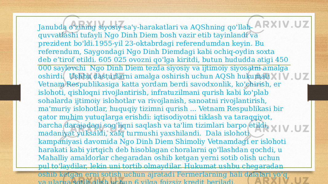 Janubda o&#39;zining siyosiy sa&#39;y-harakatlari va AQShning qo&#39;llab- quvvatlashi tufayli Ngo Dinh Diem bosh vazir etib tayinlandi va prezident bo&#39;ldi.1955-yil 23-oktabrdagi referendumdan keyin. Bu referendum, Saygondagi Ngo Dinh Diemdagi kabi ochiq-oydin soxta deb eʼtirof etildi. 605 025 ovozni qo&#39;lga kiritdi, butun hududda atigi 450 000 saylovchi Ngo Dinh Diem tezda siyosiy va ijtimoiy siyosatni amalga oshirdi. Ushbu dasturlarni amalga oshirish uchun AQSh hukumati Vetnam Respublikasiga katta yordam berdi savodxonlik, ko&#39;chirish, er islohoti, qishloqni rivojlantirish, infratuzilmani qurish kabi ko&#39;plab sohalarda ijtimoiy islohotlar va rivojlanish, sanoatni rivojlantirish, ma&#39;muriy islohotlar, huquqiy tizimni qurish ... Vetnam Respublikasi bir qator muhim yutuqlarga erishdi: iqtisodiyotni tiklash va taraqqiyot, barcha darajadagi sog&#39;liqni saqlash va ta&#39;lim tizimlari barpo etildi, madaniyat yuksaldi, xalq turmushi yaxshilandi. Dala islohoti kampaniyasi davomida Ngo Dinh Diem Shimoliy Vetnamdagi er islohoti harakati kabi yirtqich deb hisoblagan choralarni qo&#39;llashdan qochdi, u Mahalliy amaldorlar chegaradan oshib ketgan yerni sotib olish uchun pul to&#39;laydilar, lekin uni tortib olmaydilar. Hukumat ushbu chegaradan oshib ketgan erni sotish uchun ajratadi Fermerlarning hali dalalari yo‘q va ularga sotib olish uchun 6 yilga foizsiz kredit beriladi. 