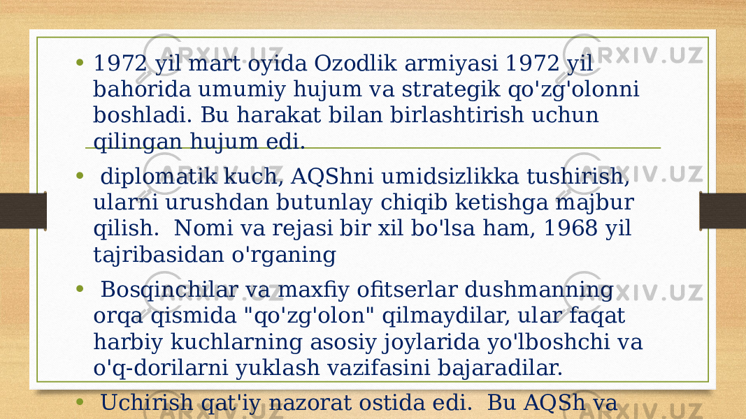 • 1972 yil mart oyida Ozodlik armiyasi 1972 yil bahorida umumiy hujum va strategik qo&#39;zg&#39;olonni boshladi. Bu harakat bilan birlashtirish uchun qilingan hujum edi. • diplomatik kuch, AQShni umidsizlikka tushirish, ularni urushdan butunlay chiqib ketishga majbur qilish. Nomi va rejasi bir xil bo&#39;lsa ham, 1968 yil tajribasidan o&#39;rganing • Bosqinchilar va maxfiy ofitserlar dushmanning orqa qismida &#34;qo&#39;zg&#39;olon&#34; qilmaydilar, ular faqat harbiy kuchlarning asosiy joylarida yo&#39;lboshchi va o&#39;q-dorilarni yuklash vazifasini bajaradilar. • Uchirish qat&#39;iy nazorat ostida edi. Bu AQSh va Vetnam Respublikasining 1969-1971 yillardagi tinchlantirish harakatlari samarali bo&#39;lganligini ko&#39;rsatadi. 