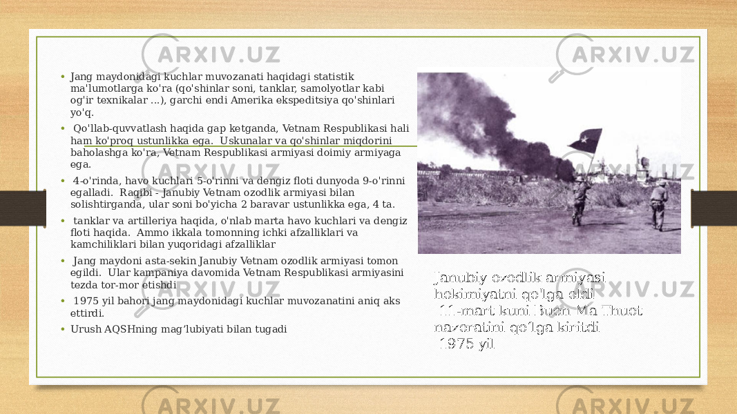 • Jang maydonidagi kuchlar muvozanati haqidagi statistik ma&#39;lumotlarga ko&#39;ra (qo&#39;shinlar soni, tanklar, samolyotlar kabi og&#39;ir texnikalar ...), garchi endi Amerika ekspeditsiya qo&#39;shinlari yo&#39;q. • Qo&#39;llab-quvvatlash haqida gap ketganda, Vetnam Respublikasi hali ham ko&#39;proq ustunlikka ega. Uskunalar va qo&#39;shinlar miqdorini baholashga ko&#39;ra, Vetnam Respublikasi armiyasi doimiy armiyaga ega. • 4-o&#39;rinda, havo kuchlari 5-o&#39;rinni va dengiz floti dunyoda 9-o&#39;rinni egalladi. Raqibi - Janubiy Vetnam ozodlik armiyasi bilan solishtirganda, ular soni bo&#39;yicha 2 baravar ustunlikka ega, 4 ta. • tanklar va artilleriya haqida, o&#39;nlab marta havo kuchlari va dengiz floti haqida. Ammo ikkala tomonning ichki afzalliklari va kamchiliklari bilan yuqoridagi afzalliklar • Jang maydoni asta-sekin Janubiy Vetnam ozodlik armiyasi tomon egildi. Ular kampaniya davomida Vetnam Respublikasi armiyasini tezda tor-mor etishdi • 1975 yil bahori jang maydonidagi kuchlar muvozanatini aniq aks ettirdi. • Urush AQSHning mag’lubiyati bilan tugadi Janubiy ozodlik armiyasi hokimiyatni qo&#39;lga oldi 11-mart kuni Buon Ma Thuot nazoratini qo‘lga kiritdi 1975 yil 