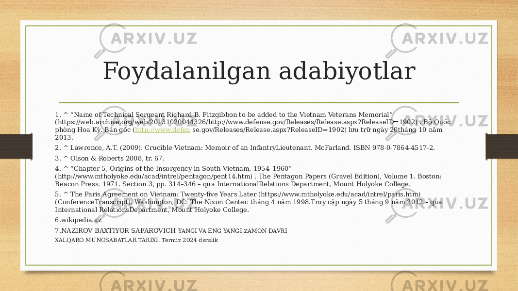 Foydalanilgan adabiyotlar 1. ^ “Name of Technical Sergeant Richard B. Fitzgibbon to be added to the Vietnam Veterans Memorial” (https://web.archive.org/web/20131020044326/http://www.defense.gov/Releases/Release.aspx?ReleaseID=1902) . Bộ Quốc phòng Hoa Kỳ. Bản gốc ( http://www.defen se.gov/Releases/Release.aspx?ReleaseID=1902) lưu trữ ngày 20tháng 10 năm 2013. 2. ^ Lawrence, A.T. (2009). Crucible Vietnam: Memoir of an InfantryLieutenant. McFarland. ISBN 978-0-7864-4517-2. 3. ^ Olson & Roberts 2008, tr. 67. 4. ^ “Chapter 5, Origins of the Insurgency in South Vietnam, 1954–1960” (http://www.mtholyoke.edu/acad/intrel/pentagon/pent14.htm) . The Pentagon Papers (Gravel Edition), Volume 1. Boston: Beacon Press. 1971. Section 3, pp. 314–346 – qua InternationalRelations Department, Mount Holyoke College. 5. ^ The Paris Agreement on Vietnam: Twenty-five Years Later (https://www.mtholyoke.edu/acad/intrel/paris.htm) (ConferenceTranscript). Washington, DC: The Nixon Center. tháng 4 năm 1998.Truy cập ngày 5 tháng 9 năm 2012 – qua International RelationsDepartment, Mount Holyoke College. 6.wikipedia.uz 7.NAZIROV BAXTIYOR SAFAROVICH YANGI VA ENG YANGI ZAMON DAVRI XALQARO MUNOSABATLAR TARIXI. Termiz 2024 darslik 