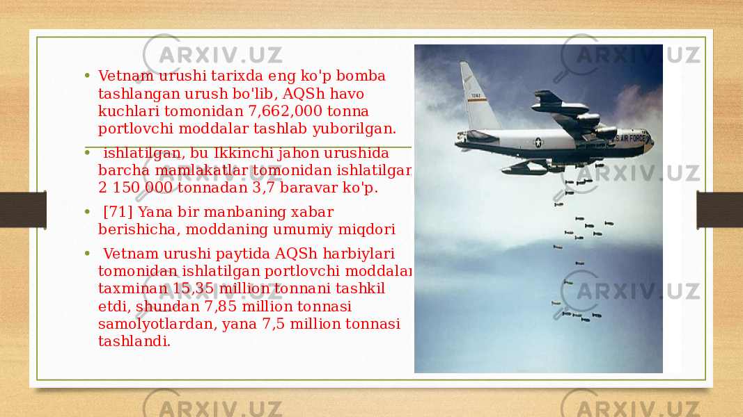 • Vetnam urushi tarixda eng ko&#39;p bomba tashlangan urush bo&#39;lib, AQSh havo kuchlari tomonidan 7,662,000 tonna portlovchi moddalar tashlab yuborilgan. • ishlatilgan, bu Ikkinchi jahon urushida barcha mamlakatlar tomonidan ishlatilgan 2 150 000 tonnadan 3,7 baravar ko&#39;p. • [71] Yana bir manbaning xabar berishicha, moddaning umumiy miqdori • Vetnam urushi paytida AQSh harbiylari tomonidan ishlatilgan portlovchi moddalar taxminan 15,35 million tonnani tashkil etdi, shundan 7,85 million tonnasi samolyotlardan, yana 7,5 million tonnasi tashlandi. 