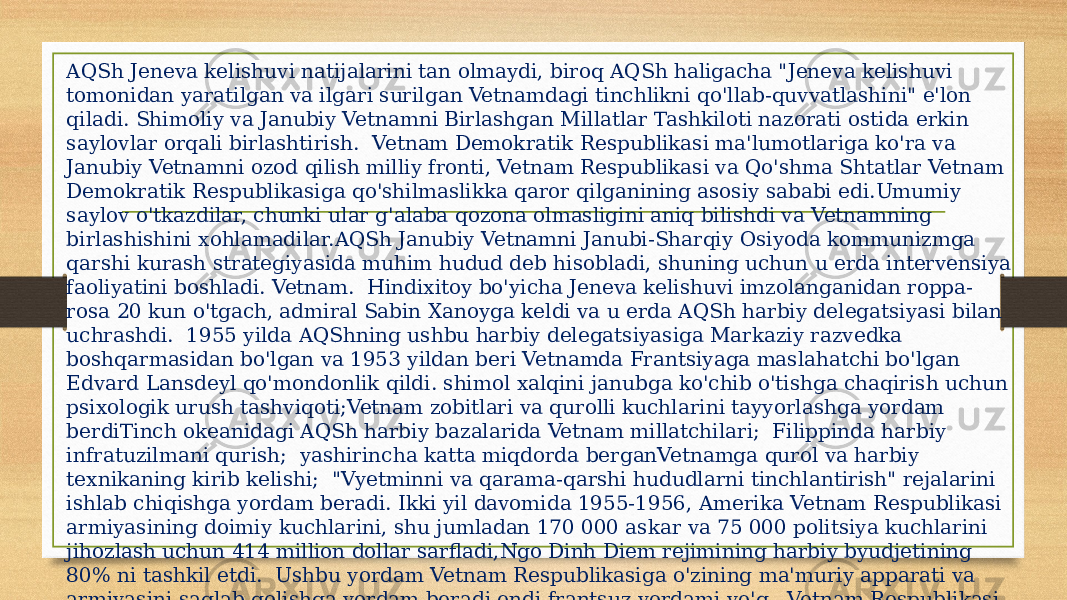 AQSh Jeneva kelishuvi natijalarini tan olmaydi, biroq AQSh haligacha &#34;Jeneva kelishuvi tomonidan yaratilgan va ilgari surilgan Vetnamdagi tinchlikni qo&#39;llab-quvvatlashini&#34; e&#39;lon qiladi. Shimoliy va Janubiy Vetnamni Birlashgan Millatlar Tashkiloti nazorati ostida erkin saylovlar orqali birlashtirish. Vetnam Demokratik Respublikasi ma&#39;lumotlariga ko&#39;ra va Janubiy Vetnamni ozod qilish milliy fronti, Vetnam Respublikasi va Qo&#39;shma Shtatlar Vetnam Demokratik Respublikasiga qo&#39;shilmaslikka qaror qilganining asosiy sababi edi.Umumiy saylov o&#39;tkazdilar, chunki ular g&#39;alaba qozona olmasligini aniq bilishdi va Vetnamning birlashishini xohlamadilar.AQSh Janubiy Vetnamni Janubi-Sharqiy Osiyoda kommunizmga qarshi kurash strategiyasida muhim hudud deb hisobladi, shuning uchun u erda intervensiya faoliyatini boshladi. Vetnam. Hindixitoy bo&#39;yicha Jeneva kelishuvi imzolanganidan roppa- rosa 20 kun o&#39;tgach, admiral Sabin Xanoyga keldi va u erda AQSh harbiy delegatsiyasi bilan uchrashdi. 1955 yilda AQShning ushbu harbiy delegatsiyasiga Markaziy razvedka boshqarmasidan bo&#39;lgan va 1953 yildan beri Vetnamda Frantsiyaga maslahatchi bo&#39;lgan Edvard Lansdeyl qo&#39;mondonlik qildi. shimol xalqini janubga ko&#39;chib o&#39;tishga chaqirish uchun psixologik urush tashviqoti;Vetnam zobitlari va qurolli kuchlarini tayyorlashga yordam berdiTinch okeanidagi AQSh harbiy bazalarida Vetnam millatchilari; Filippinda harbiy infratuzilmani qurish; yashirincha katta miqdorda berganVetnamga qurol va harbiy texnikaning kirib kelishi; &#34;Vyetminni va qarama-qarshi hududlarni tinchlantirish&#34; rejalarini ishlab chiqishga yordam beradi. Ikki yil davomida 1955-1956, Amerika Vetnam Respublikasi armiyasining doimiy kuchlarini, shu jumladan 170 000 askar va 75 000 politsiya kuchlarini jihozlash uchun 414 million dollar sarfladi,Ngo Dinh Diem rejimining harbiy byudjetining 80% ni tashkil etdi. Ushbu yordam Vetnam Respublikasiga o&#39;zining ma&#39;muriy apparati va armiyasini saqlab qolishga yordam beradi endi frantsuz yordami yo&#39;q. Vetnam Respublikasi armiyasi asta-sekin frantsuz taktikasi va qurollarini amerikaliklar bilan almashtirdi. 