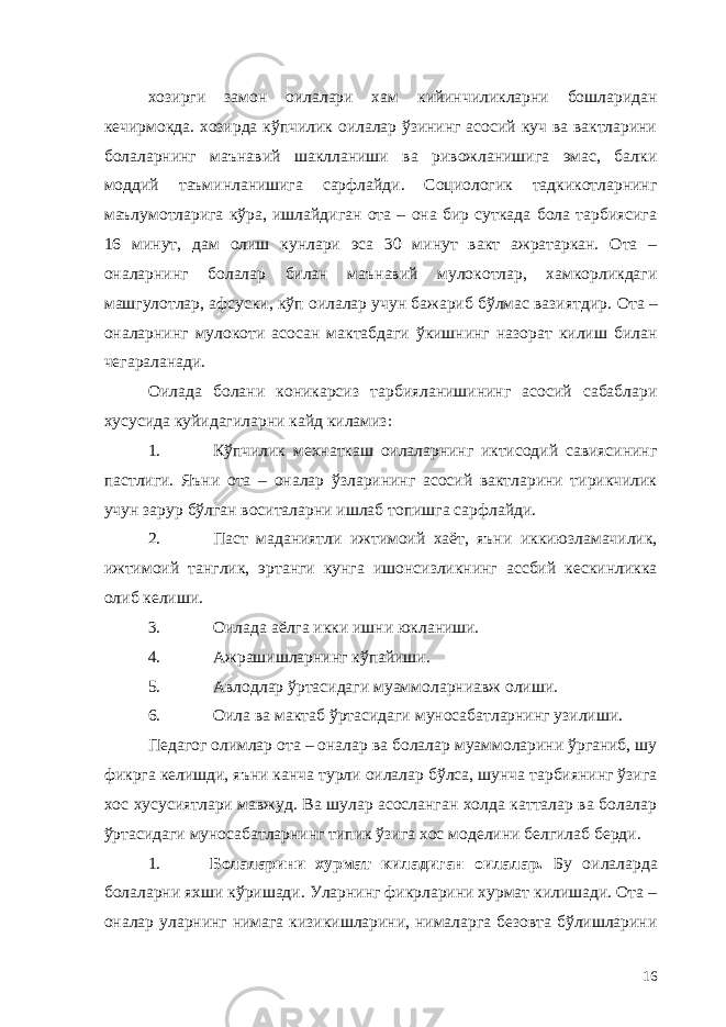 хозирги замон оилалари хам кийинчиликларни бошларидан кечирмокда. хозирда кўпчилик оилалар ўзининг асосий куч ва вактларини болаларнинг маънавий шаклланиши ва ривожланишига эмас, балки моддий таъминланишига сарфлайди. Социологик тадкикотларнинг маълумотларига кўра, ишлайдиган ота – она бир суткада бола тарбиясига 16 минут, дам олиш кунлари эса 30 минут вакт ажратаркан. Ота – оналарнинг болалар билан маънавий мулокотлар, хамкорликдаги машгулотлар, афсуски, кўп оилалар учун бажариб бўлмас вазиятдир. Ота – оналарнинг мулокоти асосан мактабдаги ўкишнинг назорат килиш билан чегараланади. Оилада болани коникарсиз тарбияланишининг асосий сабаблари хусусида куйидагиларни кайд киламиз: 1. Кўпчилик мехнаткаш оилаларнинг иктисодий савиясининг пастлиги. Яъни ота – оналар ўзларининг асосий вактларини тирикчилик учун зарур бўлган воситаларни ишлаб топишга сарфлайди. 2. Паст маданиятли ижтимоий хаёт, яъни иккиюзламачилик, ижтимоий танглик, эртанги кунга ишонсизликнинг ассбий кескинликка олиб келиши. 3. Оилада аёлга икки ишни юкланиши. 4. Ажрашишларнинг кўпайиши. 5. Авлодлар ўртасидаги муаммоларниавж олиши. 6. Оила ва мактаб ўртасидаги муносабатларнинг узилиши. Педагог олимлар ота – оналар ва болалар муаммоларини ўрганиб, шу фикрга келишди, яъни канча турли оилалар бўлса, шунча тарбиянинг ўзига хос хусусиятлари мавжуд. Ва шулар асосланган холда катталар ва болалар ўртасидаги муносабатларнинг типик ўзига хос моделини белгилаб берди. 1. Болаларини хурмат киладиган оилалар. Бу оилаларда болаларни яхши кўришади. Уларнинг фикрларини хурмат килишади. Ота – оналар уларнинг нимага кизикишларини, нималарга безовта бўлишларини 16 