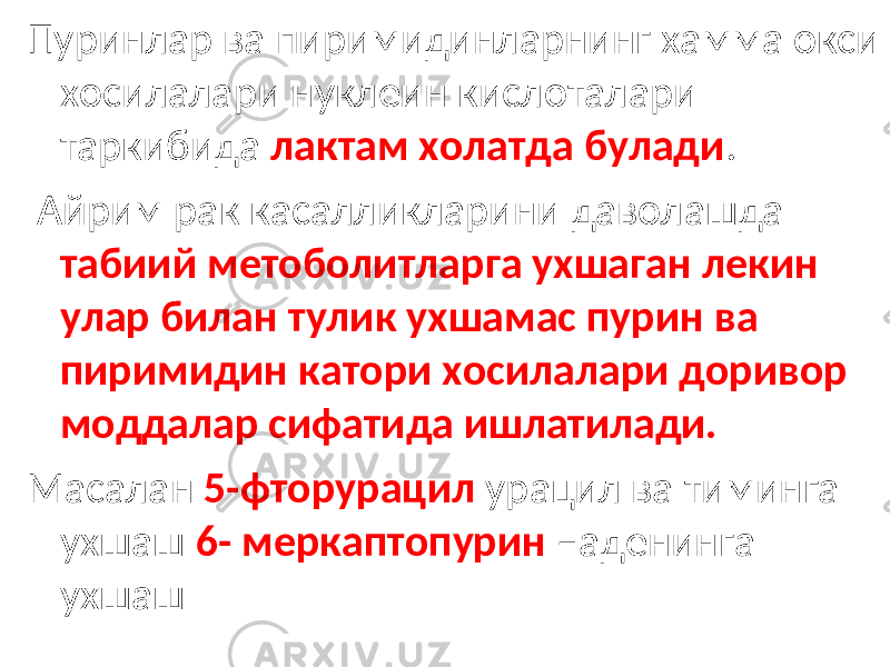 Пуринлар ва пиримидинларнинг хамма окси хосилалари нуклеин кислоталари таркибида лактам холатда булади . Айрим рак касалликларини даволашда табиий метоболитларга ухшаган лекин улар билан тулик ухшамас пурин ва пиримидин катори хосилалари доривор моддалар сифатида ишлатилади. Масалан 5-фторурацил урацил ва тиминга ухшаш 6- меркаптопурин –аденинга ухшаш 