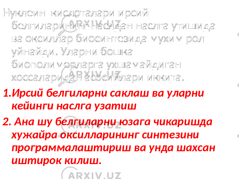 Нуклеин кислоталари ирсий белгиларининг наслдан наслга утишида ва оксиллар биосинтезида мухим рол уйнайди. Уларни бошка биополимерларга ухшамайдиган хоссаларидан асосийлари иккита. 1.Ирсий белгиларни саклаш ва уларни кейинги наслга узатиш 2. Ана шу белгиларни юзага чикаришда хужайра оксилларининг синтезини программалаштириш ва унда шахсан иштирок килиш. 