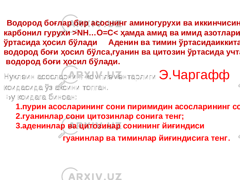  Водород боғлар бир асоснинг аминогурухи ва иккинчисининг карбонил гурухи >NH…O=C< ҳамда амид ва имид азотлари ўртасида ҳосил бўлади Аденин ва тимин ўртасидаиккита водород боғи ҳосил бўлса,гуанин ва цитозин ўртасида учта водород боғи ҳосил бўлади. Нуклеин асосларнинг комплементарлиги Э.Чаргафф қоидасида ўз аксини топган. Бу қоидага биноан: 1. пурин асосларининг сони пиримидин асосларининг сонига тенг; 2.гуанинлар сони цитозинлар сонига тенг; 3.аденинлар ва цитозинар сонининг йиғиндиси гуанинлар ва тиминлар йиғиндисига тенг . 