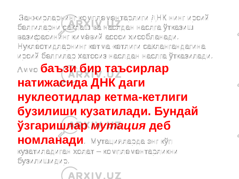  Занжирларнинг комплементарлиги ДНК нинг ирсий белгиларни сақлаш ва наслдан наслга ўтказиш вазифасининг кимёвий асоси хисобланади. Нуклеотидларнинг кетма-кетлиги сақлангандагина ирсий белгилар ҳатосиз наслдан наслга ўтказилади. Аммо баъзи бир таъсирлар натижасида ДНК даги нуклеотидлар кетма-кетлиги бузилиши кузатилади. Бундай ўзгаришлар мутация деб номланади . Мутацияларда энг кўп кузатиладиган холат – комплементарликни бузилишидир. 