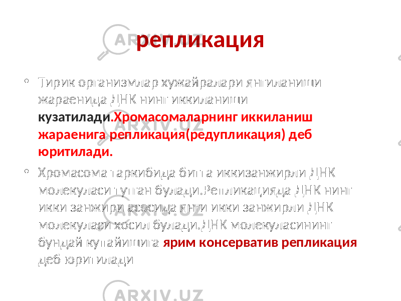 репликация • Тирик организмлар хужайралари янгиланиши жараенида ДНК нинг иккиланиши кузатилади .Хромасомаларнинг иккиланиш жараенига репликация(редупликация) деб юритилади. • Хромасома таркибида битта иккизанжирли ДНК молекуласи тутган булади.Репликацияда ДНК нинг икки занжири асосида янги икки занжирли ДНК молекуласи хосил булади.ДНК молекуласининг бундай купайишига ярим консерватив репликация деб юритилади 