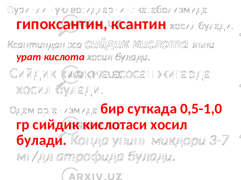 Пуринли нуклеотидларнинг катаболизмида гипоксантин, ксантин хосил булади. Ксантиндан эса сийдик кислота яъни урат кислота хосил булади. Сийдик кислота асосан жигарда хосил булади . Одам организмида бир суткада 0,5-1,0 гр сийдик кислотаси хосил булади. Конда унинг микдори 3-7 мг/дл атрофида булади. 