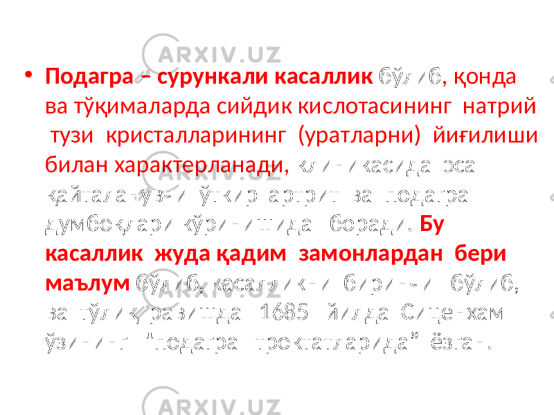 • Подагра – сурункали касаллик бўлиб , қонда ва тўқималарда сийдик кислотасининг натрий тузи кристалларининг (уратларни) йиғилиши билан характерланади, клиникасида эса қайталанувчи ўткир артрит ва подагра думбоқлари кўринишида боради. Бу касаллик жуда қадим замонлардан бери маълум бўлиб, касалликни биринчи бўлиб, ва тўлиқ равишда 1685 йилда Сиценхам ўзининг &#34;подагра троктатларида” ёзган. 