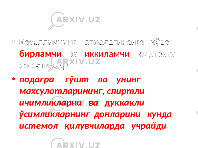 • Касалликнинг этиологиясига кўра бирламчи ва иккиламчи подаграга ажратилади. • подагра гўшт ва унинг махсулотларининг, спиртли ичимликларни ва дуккакли ўсимликларнинг донларини кунда истемол қилувчиларда учрайди . 