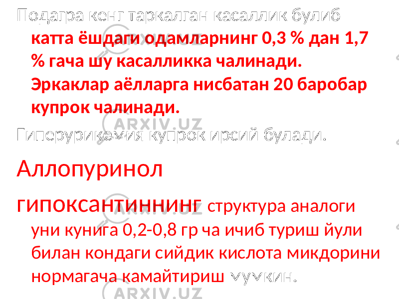 Подагра кенг таркалган касаллик булиб катта ёшдаги одамларнинг 0,3 % дан 1,7 % гача шу касалликка чалинади. Эркаклар аёлларга нисбатан 20 баробар купрок чалинади. Гиперурикемия купрок ирсий булади. Аллопуринол гипоксантиннинг структура аналоги уни кунига 0,2-0,8 гр ча ичиб туриш йули билан кондаги сийдик кислота микдорини нормагача камайтириш мумкин. 