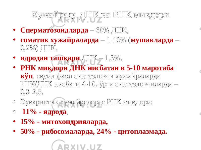 Хужайрада ДНК ва РНК ми қ дори • Сперматозоидларда – 60% ДНК, • соматик хужайраларда – 1-10% ( мушакларда – 0,2%) ДНК, • ядродан таш қ ари ДНК – 1,3%. • РНК ми қ дори ДНК нисбатан в 5-10 маротаба к ў п , о қ сил фаол синтезловчи хужайраларда РНК/ДНК нисбати 4-10, ў рта синтезловчиларда – 0,3-2,5. • Эукариотик хужайраларда РНК ми қ дори: • 11% - ядрода , • 15% - митохондрияларда, • 50% - рибосомаларда, 24% - цитоплазмада. 