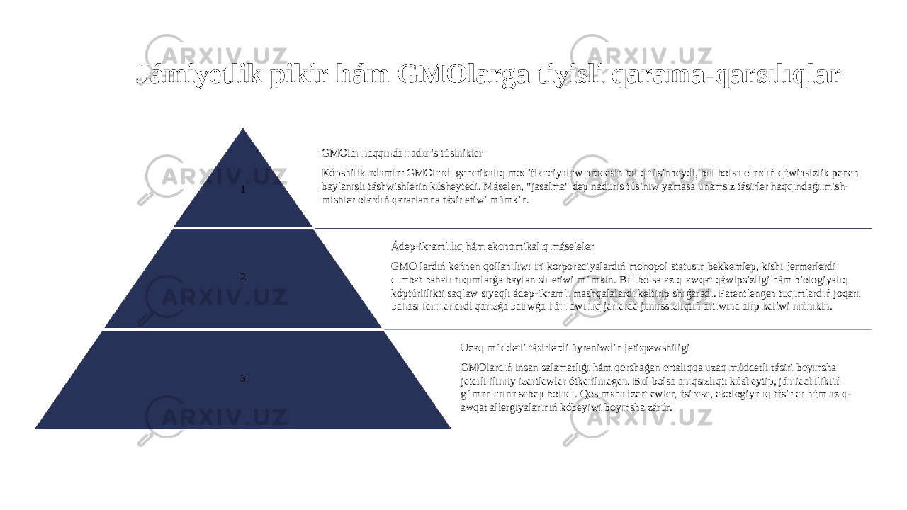 Jámiyetlik pikir hám GMOlarga tiyisli qarama-qarsılıqlar 1 GMOlar haqqında naduris túsinikler Kópshilik adamlar GMOlardı genetikalıq modifikaciyalaw procesin tolıq túsinbeydi, bul bolsa olardıń qáwipsizlik penen baylanıslı táshwishlerin kúsheytedi. Máselen, &#34;jasalma&#34; dep nadurıs túsiniw yamasa unamsız tásirler haqqındaǵı mish- mishler olardıń qararlarına tásir etiwi múmkin. 2 Ádep-ikramlılıq hám ekonomikalıq máseleler GMO lardıń keńnen qollanılıwı iri korporaciyalardıń monopol statusın bekkemlep, kishi fermerlerdi qımbat bahalı tuqımlarǵa baylanıslı etiwi múmkin. Bul bolsa azıq-awqat qáwipsizligi hám biologiyalıq kóptúrlilikti saqlaw sıyaqlı ádep-ikramlı mashqalalardı keltirip shıǵaradı. Patentlengen tuqımlardıń joqarı bahası fermerlerdi qarızǵa batıwǵa hám awıllıq jerlerde jumıssızlıqtıń artıwına alıp keliwi múmkin. 3 Uzaq múddetli tásirlerdi úyreniwdin jetispewshiligi GMOlardıń insan salamatlıǵı hám qorshaǵan ortalıqqa uzaq múddetli tásiri boyınsha jeterli ilimiy izertlewler ótkerilmegen. Bul bolsa anıqsızlıqtı kúsheytip, jámiechiliktiń gúmanlarına sebep boladı. Qosımsha izertlewler, ásirese, ekologiyalıq tásirler hám azıq- awqat allergiyalarınıń kóbeyiwi boyınsha zárúr. 