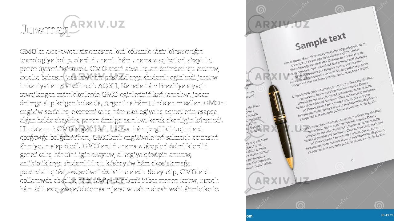 Juwmaq GMOlar azıq-awqat sistemasına keń kólemde tásir kórsetetuǵın texnologiya bolıp, olardıń unamlı hám unamsız aqıbetleri abaylılıq penen úyreniliwi kerek. GMOlardıń abzallıqları ónimdarlıqtı arttırıw, azıqlıq bahasın jaqsılaw hám pesticidlerge shıdamlı eginlerdi jaratıw imkaniyatlarında kórinedi. AQSH, Kanada hám Braziliya sıyaqlı rawajlangan mámleketlerde GMO eginleriniń keń tarqalıwı joqarı ónimge alıp kelgen bolsa da, Argentina hám Hindstan mısalları GMOnı engiziw sociallıq-ekonomikalıq hám ekologiyalıq aqıbetlerin esapqa alǵan halda abaylılıq penen ámelge asırılıwı kerek ekenligin kórsetedi. Hindstannıń GMOlarǵa itibarlı qatnası hám jergilikli tuqımlardı qorǵawǵa bolǵan itibarı, GMOlardı engiziwde teń salmaqlı qatnastıń áhmiyetin atap ótedi. GMOlardıń unamsız tárepleri ósimliklerdiń genetikalıq hár túrliligin azaytıw, allergiya qáwipin arttırıw, antibiotiklerge shıdamlılılıqtı kúsheytiw hám ekosistemaǵa potenciallıq tásir kórsetiwdi óz ishine aladı. Solay etip, GMOlardı qollanıwda abzallıq hám qáwip-qáterlerdi itibar menen tartıw, turaqlı hám ádil azıq-awqat sistemasın jaratıw ushın sheshiwshi áhmietke ie. 