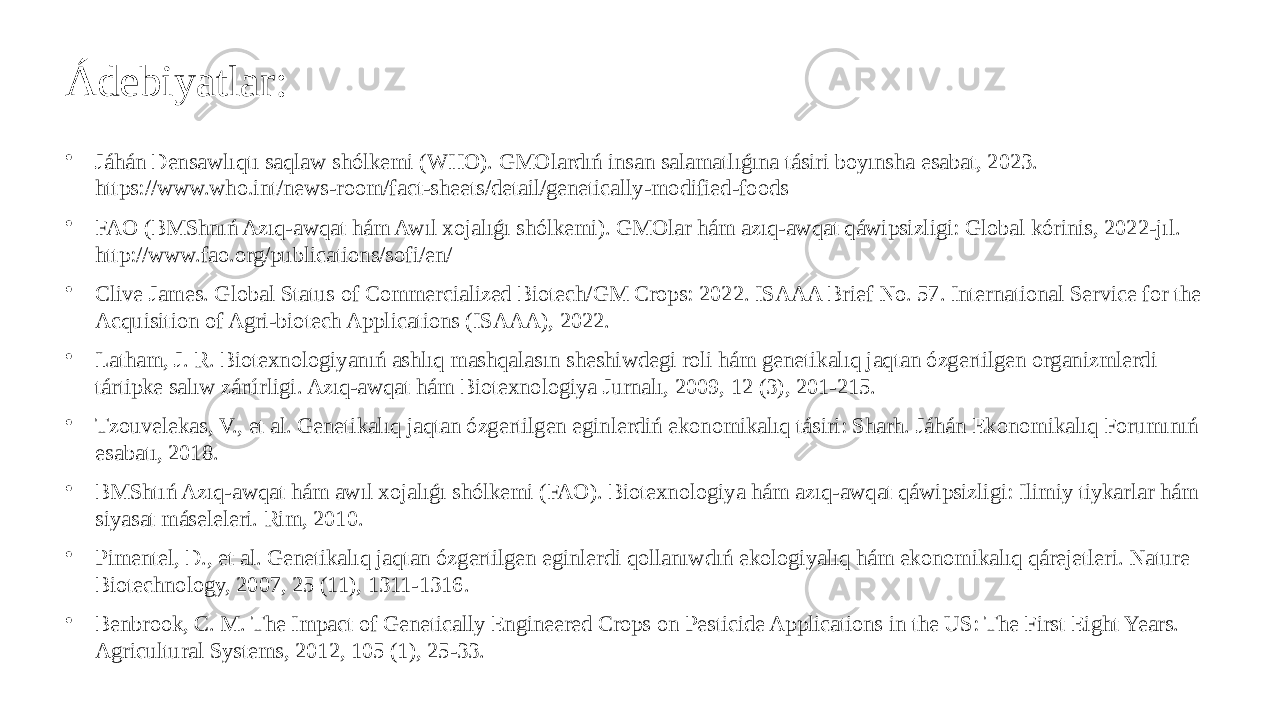 Ádebiyatlar: • Jáhán Densawlıqtı saqlaw shólkemi (WHO). GMOlardıń insan salamatlıǵına tásiri boyınsha esabat, 2023. https://www.who.int/news-room/fact-sheets/detail/genetically-modified-foods • FAO (BMShnıń Azıq-awqat hám Awıl xojalıǵı shólkemi). GMOlar hám azıq-awqat qáwipsizligi: Global kórinis, 2022-jıl. http://www.fao.org/publications/sofi/en/ • Clive James. Global Status of Commercialized Biotech/GM Crops: 2022. ISAAA Brief No. 57. International Service for the Acquisition of Agri-biotech Applications (ISAAA), 2022. • Latham, J. R. Biotexnologiyanıń ashlıq mashqalasın sheshiwdegi roli hám genetikalıq jaqtan ózgertilgen organizmlerdi tártipke salıw zárúrligi. Azıq-awqat hám Biotexnologiya Jurnalı, 2009, 12 (3), 201-215. • Tzouvelekas, V., et al. Genetikalıq jaqtan ózgertilgen eginlerdiń ekonomikalıq tásiri: Sharh. Jáhán Ekonomikalıq Forumınıń esabatı, 2018. • BMShtıń Azıq-awqat hám awıl xojalıǵı shólkemi (FAO). Biotexnologiya hám azıq-awqat qáwipsizligi: Ilimiy tiykarlar hám siyasat máseleleri. Rim, 2010. • Pimentel, D., et al. Genetikalıq jaqtan ózgertilgen eginlerdi qollanıwdıń ekologiyalıq hám ekonomikalıq qárejetleri. Nature Biotechnology, 2007, 25 (11), 1311-1316. • Benbrook, C. M. The Impact of Genetically Engineered Crops on Pesticide Applications in the US: The First Eight Years. Agricultural Systems, 2012, 105 (1), 25-33. 