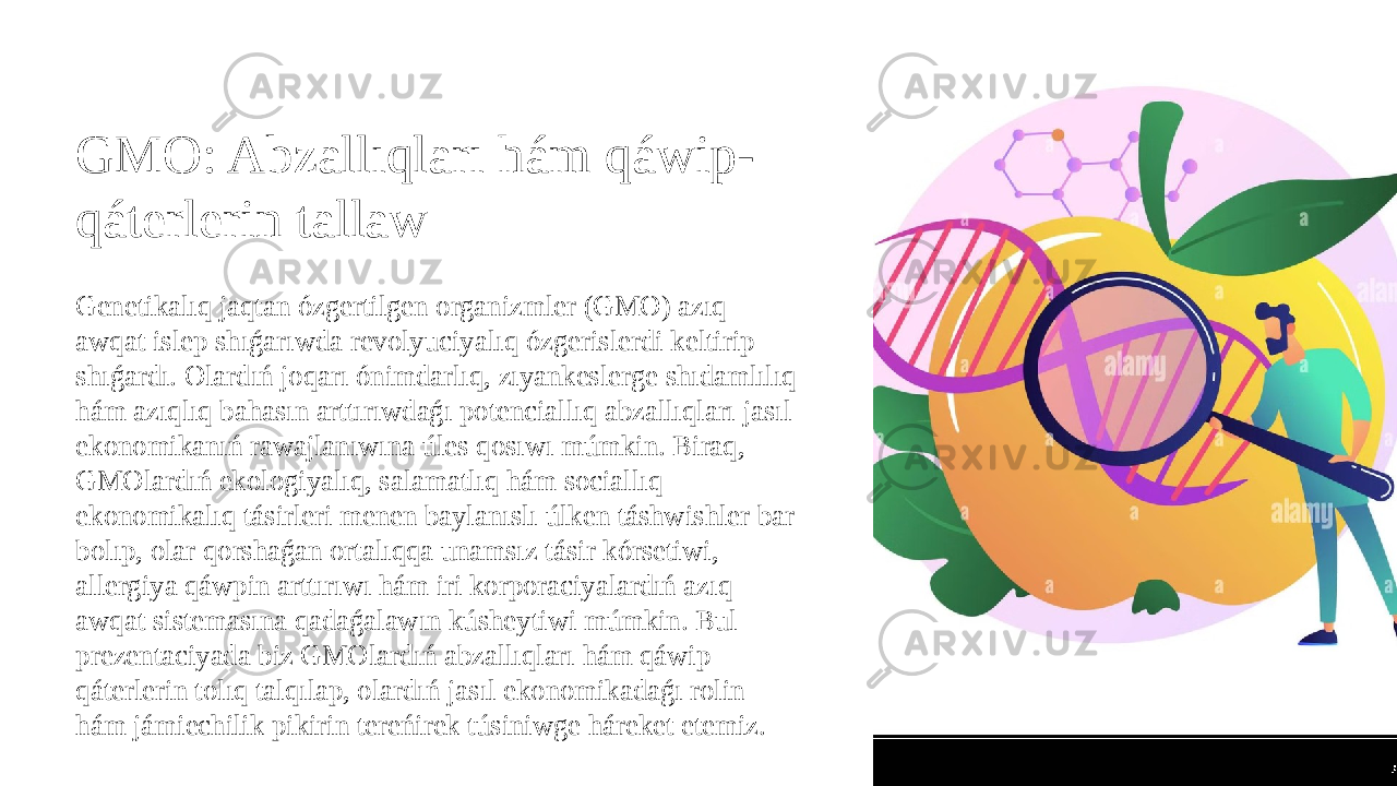 GMO: Abzallıqları hám qáwip- qáterlerin tallaw Genetikalıq jaqtan ózgertilgen organizmler (GMO) azıq- awqat islep shıǵarıwda revolyuciyalıq ózgerislerdi keltirip shıǵardı. Olardıń joqarı ónimdarlıq, zıyankeslerge shıdamlılıq hám azıqlıq bahasın arttırıwdaǵı potenciallıq abzallıqları jasıl ekonomikanıń rawajlanıwına úles qosıwı múmkin. Biraq, GMOlardıń ekologiyalıq, salamatlıq hám sociallıq- ekonomikalıq tásirleri menen baylanıslı úlken táshwishler bar bolıp, olar qorshaǵan ortalıqqa unamsız tásir kórsetiwi, allergiya qáwpin arttırıwı hám iri korporaciyalardıń azıq- awqat sistemasına qadaǵalawın kúsheytiwi múmkin. Bul prezentaciyada biz GMOlardıń abzallıqları hám qáwip- qáterlerin tolıq talqılap, olardıń jasıl ekonomikadaǵı rolin hám jámiechilik pikirin tereńirek túsiniwge háreket etemiz. 