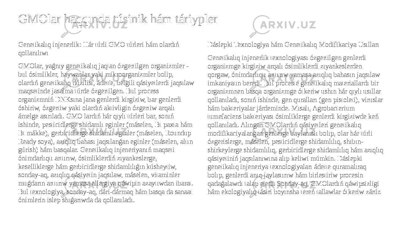 GMOlar haqqında túsinik hám táriypler Genetikalıq injenerlik: Hár túrli GMO túrleri hám olardıń qollanılıwı GMOlar, yaǵnıy genetikalıq jaqtan ózgertilgen organizmler - bul ósimlikler, haywanlar yaki mikroorganizmler bolip, olardıń genetikalıq dúzilisi, ádette, belgili qásiyetlerdi jaqsılaw maqsetinde jasalma túrde ózgertilgen. Bul process organizmniń DNKsına jana genlerdi kirgiziw, bar genlerdi óshiriw, ózgertiw yaki olardıń aktivligin ózgertiw arqalı ámelge asırıladı. GMO lardıń hár qıylı túrleri bar, sonıń ishinde, pesticidlerge shidamlı eginler (máselen, Bt paxta hám Bt mákke), gerbicidlerge shidamlı eginler (máselen, Roundup Ready soya), azıqlıq bahası jaqsılanǵan eginler (máselen, altın gúrish) hám basqalar. Genetikalıq injeneriyanıń maqseti ónimdarlıqtı arttırıw, ósimliklerdiń zıyankeslerge, keselliklerge hám gerbicidlerge shidamlılıǵın kúsheytiw, sonday-aq, azıqlıq qásiyetin jaqsılaw, máselen, vitaminler muǵdarın arttırıw yamasa allergiya qáwipin azaytıwdan ibarat. Bul texnologiya, sonday-aq, dári-dármaq hám basqa da sanaat ónimlerin islep shıǵarıwda da qollanıladı. Dáslepki Texnologiya hám Genetikalıq Modifikaciya Usılları Genetikalıq injenerlik texnologiyası ózgertilgen genlerdi organizmge kirgiziw arqalı ósimliklerdi zıyankeslerden qorgaw, ónimdarlıqtı arttırıw yamasa azıqlıq bahasın jaqsılaw imkaniyatın beredi. Bul proceste genetikalıq materiallardı bir organizmnen basqa organizmge ótkeriw ushın hár qıylı usıllar qollanıladı, sonıń ishinde, gen quralları (gen pistoleti), viruslar hám bakteriyalar járdeminde. Mısalı, Agrobacterium tumefaciens bakteriyası ósimliklerge genlerdi kirgiziwde keń qollanıladı. Alıngan GMOlardıń qásiyetleri genetikalıq modifikaciyalanģan genlerge baylanıslı bolıp, olar hár túrli ózgerislerge, máselen, pesticidlerge shidamlılıq, shıbın- shirkeylerge shidamlılıq, gerbicidlerge shidamlılıq hám azıqlıq qásiyetiniń jaqsılanıwına alıp keliwi múmkin. Dáslepki genetikalıq injeneriya texnologiyaları ádette quramalıraq bolıp, genlerdi anıq jaylastırıw hám birlestiriw procesin qadaǵalawdı talap etedi. Sonday-aq, GMOlardıń qáwipsizligi hám ekologiyalıq tásiri boyınsha tereń tallawlar ótkeriw zárúr. 