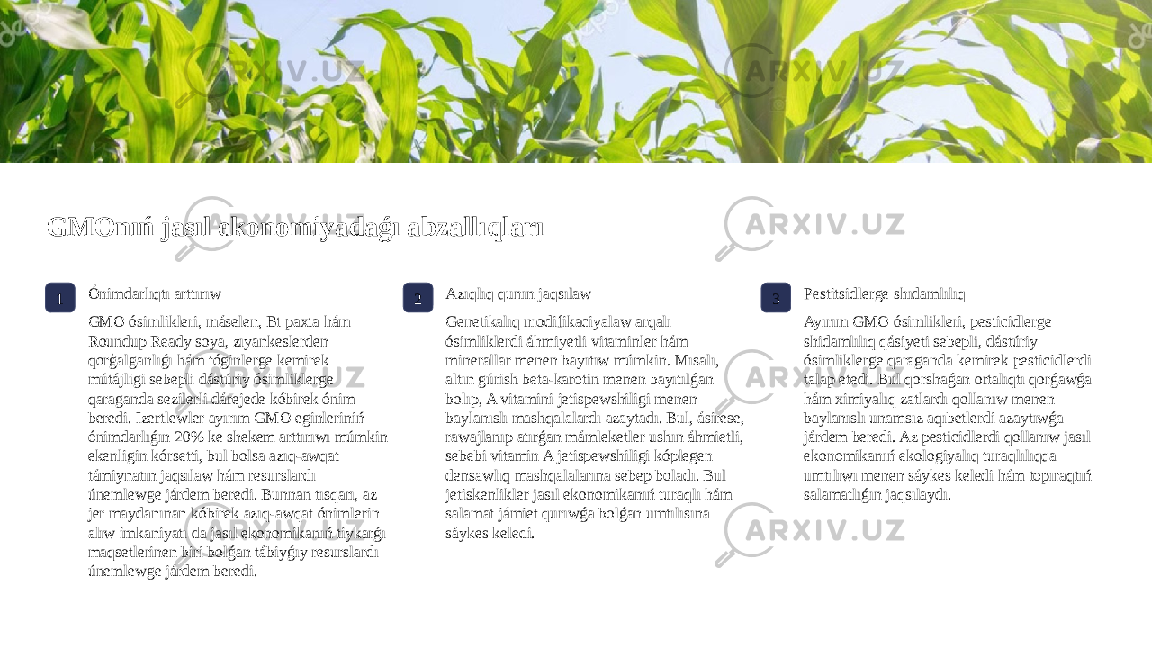 GMOnıń jasıl ekonomiyadaǵı abzallıqları 1 Ónimdarlıqtı arttırıw GMO ósimlikleri, máselen, Bt paxta hám Roundup Ready soya, zıyankeslerden qorģalganlıǵı hám tóginlerge kemirek mútájligi sebepli dástúriy ósimliklerge qaraganda sezilerli dárejede kóbirek ónim beredi. Izertlewler ayırım GMO eginleriniń ónimdarlıǵın 20% ke shekem arttırıwı múmkin ekenligin kórsetti, bul bolsa azıq-awqat támiynatın jaqsılaw hám resurslardı únemlewge járdem beredi. Bunnan tısqarı, az jer maydanınan kóbirek azıq-awqat ónimlerin alıw imkaniyatı da jasıl ekonomikanıń tiykarǵı maqsetlerinen biri bolǵan tábiyǵıy resurslardı únemlewge járdem beredi. 2 Azıqlıq qunın jaqsılaw Genetikalıq modifikaciyalaw arqalı ósimliklerdi áhmiyetli vitaminler hám minerallar menen bayıtıw múmkin. Mısalı, altın gúrish beta-karotin menen bayıtılǵan bolıp, A vitamini jetispewshiligi menen baylanıslı mashqalalardı azaytadı. Bul, ásirese, rawajlanıp atırǵan mámleketler ushın áhmietli, sebebi vitamin A jetispewshiligi kóplegen densawlıq mashqalalarına sebep boladı. Bul jetiskenlikler jasıl ekonomikanıń turaqlı hám salamat jámiet qurıwǵa bolǵan umtılısına sáykes keledi. 3 Pestitsidlerge shıdamlılıq Ayırım GMO ósimlikleri, pesticidlerge shidamlılıq qásiyeti sebepli, dástúriy ósimliklerge qaraganda kemirek pesticidlerdi talap etedi. Bul qorshaǵan ortalıqtı qorǵawǵa hám ximiyalıq zatlardı qollanıw menen baylanıslı unamsız aqıbetlerdi azaytıwǵa járdem beredi. Az pesticidlerdi qollanıw jasıl ekonomikanıń ekologiyalıq turaqlılıqqa umtılıwı menen sáykes keledi hám topıraqtıń salamatlıǵın jaqsılaydı. 