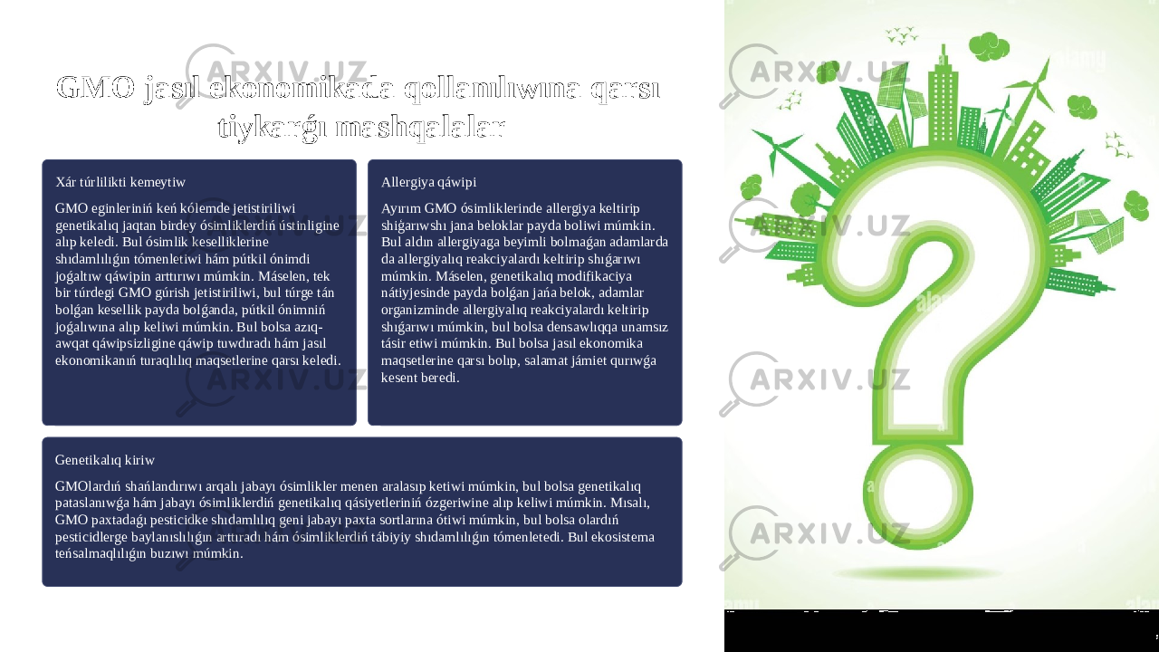 GMO jasıl ekonomikada qollanılıwına qarsı tiykarǵı mashqalalar Xár túrlilikti kemeytiw GMO eginleriniń keń kólemde jetistiriliwi genetikalıq jaqtan birdey ósimliklerdiń ústinligine alıp keledi. Bul ósimlik keselliklerine shıdamlılıǵın tómenletiwi hám pútkil ónimdi joǵaltıw qáwipin arttırıwı múmkin. Máselen, tek bir túrdegi GMO gúrish jetistiriliwi, bul túrge tán bolǵan kesellik payda bolǵanda, pútkil ónimniń joǵalıwına alıp keliwi múmkin. Bul bolsa azıq- awqat qáwipsizligine qáwip tuwdıradı hám jasıl ekonomikanıń turaqlılıq maqsetlerine qarsı keledi. Allergiya qáwipi Ayırım GMO ósimliklerinde allergiya keltirip shiģarıwshı jana beloklar payda boliwi múmkin. Bul aldın allergiyaga beyimli bolmaǵan adamlarda da allergiyalıq reakciyalardı keltirip shıǵarıwı múmkin. Máselen, genetikalıq modifikaciya nátiyjesinde payda bolǵan jańa belok, adamlar organizminde allergiyalıq reakciyalardı keltirip shıǵarıwı múmkin, bul bolsa densawlıqqa unamsız tásir etiwi múmkin. Bul bolsa jasıl ekonomika maqsetlerine qarsı bolıp, salamat jámiet qurıwǵa kesent beredi. Genetikalıq kiriw GMOlardıń shańlandırıwı arqalı jabayı ósimlikler menen aralasıp ketiwi múmkin, bul bolsa genetikalıq pataslanıwǵa hám jabayı ósimliklerdiń genetikalıq qásiyetleriniń ózgeriwine alıp keliwi múmkin. Mısalı, GMO paxtadaǵı pesticidke shıdamlılıq geni jabayı paxta sortlarına ótiwi múmkin, bul bolsa olardıń pesticidlerge baylanıslılıǵın arttıradı hám ósimliklerdiń tábiyiy shıdamlılıǵın tómenletedi. Bul ekosistema teńsalmaqlılıǵın buzıwı múmkin. 