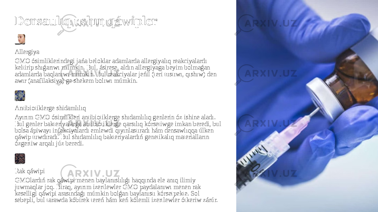 Densaulıq ushın qáwipler Allergiya GMO ósimliklerindegi jańa beloklar adamlarda allergiyalıq reakciyalardı keltirip shıǵarıwı múmkin. Bul, ásirese, aldın allergiyaga beyim bolmaǵan adamlarda baqlanıwı múmkin. Bul reakciyalar jeńil (teri tustıwı, qıshıw) den awır (anafilaksiya) ge shekem bolıwı múmkin. Antibiotiklerge shidamlılıq Ayırım GMO ósimlikleri antibiotiklerge shıdamlılıq genlerin óz ishine aladı. Bul genler bakteriyalarǵa antibiotiklerge qarsılıq kórsetiwge imkan beredi, bul bolsa ápiwayı infekciyalardı emlewdi qıyınlastıradı hám densawlıqqa úlken qáwip tuwdıradı. Bul shıdamlılıq bakteriyalardıń genetikalıq materialların ózgertiw arqalı júz beredi. Rak qáwipi GMOlardıń rak qáwipi menen baylanıslılıǵı haqqında ele anıq ilimiy juwmaqlar joq. Biraq, ayırım izertlewler GMO paydalanıwı menen rak keselligi qáwipi arasındaǵı múmkin bolǵan baylanıstı kórsetpekte. Sol sebepli, bul tarawda kóbirek tereń hám keń kólemli izertlewler ótkeriw zárúr. 