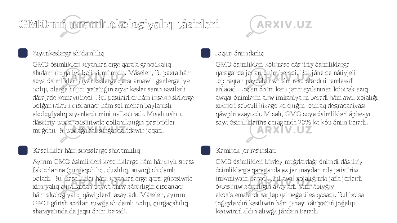 GMOnıń unamlı ekologiyalıq tásirleri Zıyankeslerge shidamlılıq GMO ósimlikleri zıyankeslerge qarata genetikalıq shıdamlılıqqa iye boliwi múmkin. Máselen, Bt paxta hám soya ósimlikleri zıyankeslerge qarsı arnawlı genlerge iye bolıp, olarǵa hújim yetetuǵın zıyankesler sanın sezilerli dárejede kemeyttiredi. Bul pesticidler hám insektitsidlerge bolǵan talaptı qısqartadı hám sol menen baylanıslı ekologiyalıq zıyanlardı minimallastıradı. Mısalı ushın, dástúriy paxta jetistiriwde qollanılatuǵın pesticidler muǵdarı Bt paxtaǵa salıstırǵanda ádewir joqarı. Joqarı ónimdarlıq GMO ósimlikleri kóbinese dástúriy ósimliklerge qaraganda joqarı ónim beredi. Bul jáne de nátiyjeli topıraqtan paydalanıw hám resurslardı únemlewdi anlatadı. Joqarı ónim kem jer maydanınan kóbirek azıq- awqat ónimlerin alıw imkaniyatın beredi hám awıl xojalıǵı xızmeti sebepli júzege keletuǵın topıraq degradaciyası qáwpin azaytadı. Mısalı, GMO soya ósimlikleri ápiwayı soya ósimliklerine qaraganda 20% ke kóp ónim beredi. Kesellikler hám stresslerge shıdamlılıq Ayırım GMO ósimlikleri keselliklerge hám hár qıylı stress faktorlarına (qurǵaqshılıq, duzlılıq, suwıq) shidamlı boladı. Bul kesellikler hám zıyankeslerge qarsı gúresiwde ximiyalıq qurallardan paydalanıw zárúrligin qısqartadı hám ekologiyalıq qáwiplerdi azaytadı. Máselen, ayırım GMO gúrish sortları suwǵa shıdamlı bolıp, qurǵaqshılıq sharayatında da jaqsı ónim beredi. Kemirek jer resursları GMO ósimlikleri birdey muģdardaģı ónimdi dástúriy ósimliklerge qaraganda az jer maydanında jetistiriw imkaniyatın beredi. Bul awıl xojalıǵında jańa jerlerdi ózlestiriw zárúrligin azaytadı hám tábiyǵıy ekosistemalardı saqlap qalıwǵa úles qosadı. Bul bolsa toǵaylardıń kesiliwin hám jabayı tábiyattıń joǵalıp ketiwiniń aldın alıwǵa járdem beredi. 