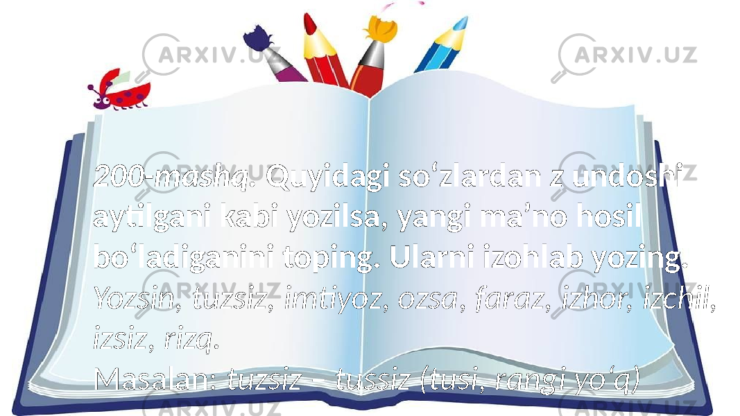 200-mashq. Quyidagi so‘zlardan z undoshi aytilgani kabi yozilsa, yangi ma’no hosil bo‘ladiganini toping. Ularni izohlab yozing. Yozsin, tuzsiz, imtiyoz, ozsa, faraz, izhor, izchil, izsiz, rizq. Masalan: tuzsiz – tussiz (tusi, rangi yo‘q) 