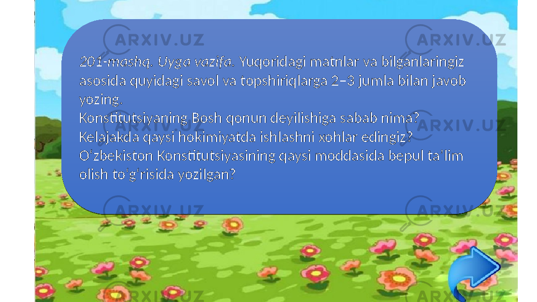 201-mashq. Uyga vazifa. Yuqoridagi matnlar va bilganlaringiz asosida quyidagi savol va topshiriqlarga 2–3 jumla bilan javob yozing. Konstitutsiyaning Bosh qonun deyilishiga sabab nima? Kelajakda qaysi hokimiyatda ishlashni xohlar edingiz? O‘zbekiston Konstitutsiyasining qaysi moddasida bepul ta’lim olish to‘g‘risida yozilgan?22 2D 0204 26 34 34 16 0C 