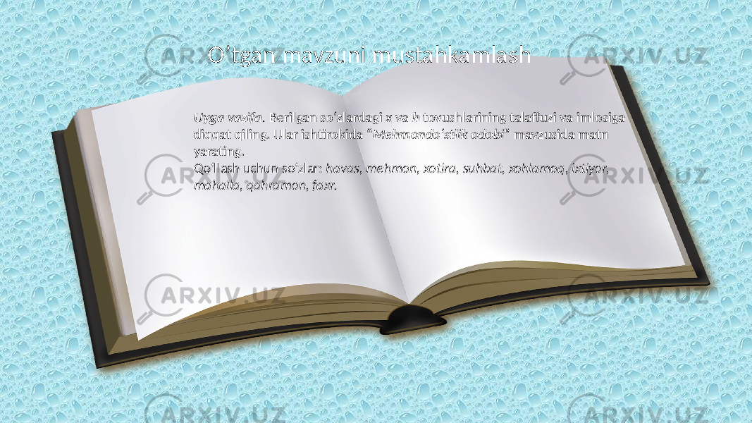 O’tgan mavzuni mustahkamlash Uyga vazifa . Berilgan so‘zlardagi x va h tovushlarining talaffuzi va imlosiga diqqat qiling. Ular ishtirokida “ Mehmondo‘stlik odobi ” mavzusida matn yarating. Qo‘llash uchun so‘zlar: havas, mehmon, xotira, suhbat, xohlamoq, ixtiyor, mahalla, qahramon, faxr. 