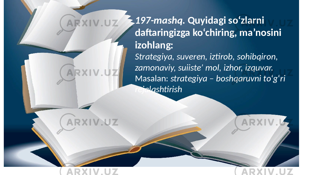 197-mashq. Quyidagi so‘zlarni daftaringizga ko‘chiring, ma’nosini izohlang: Strategiya, suveren, iztirob, sohibqiron, zamonaviy, suiiste’ mol, izhor, izquvar. Masalan: strategiya – boshqaruvni to ‘ g ‘ ri rejalashtirish 