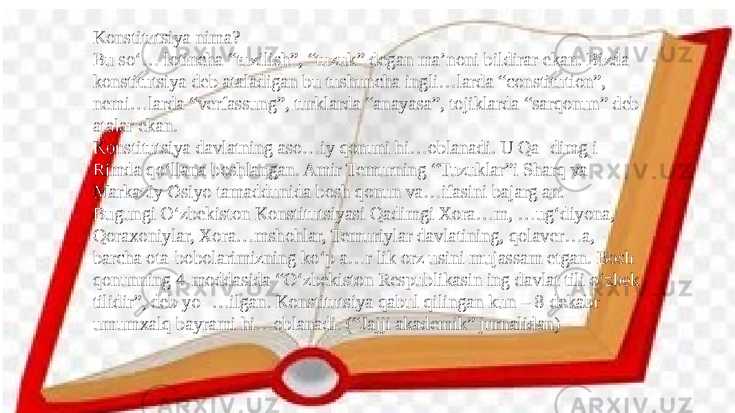 Konstitutsiya nima? Bu so‘… lotincha “tuzilish”, “tuzuk” degan ma’noni bildirar ekan. Bizda konstitutsiya deb ataladigan bu tushuncha ingli…larda “constitution”, nemi…larda “verfassung”, turklarda “anayasa”, tojiklarda “sarqonun” deb atalar ekan. Konstitutsiya davlatning aso…iy qonuni hi…oblanadi. U Qa- dimg i Rimda qo‘llana boshlangan. Amir Temurning “Tuzuklar”i Sharq va Markaziy Osiyo tamaddunida bosh qonun va…ifasini bajarg an. Bugungi O‘zbekiston Konstitutsiyasi Qadimgi Xora…m, …ug‘diyona, Qoraxoniylar, Xora…mshohlar, Temuriylar davlatining, qolaver…a, barcha ota-bobolarimizning ko‘p a…r lik orz usini mujassam etgan. Bosh qonunning 4-moddasida “O‘zbekiston Respublikasin ing davlat tili o‘zbek tilidir”, deb yo- …ilgan. Konstitutsiya qabul qilingan kun – 8-dekabr umumxalq bayrami hi…oblanadi. (“Jajji akademik” jurnalidan) 