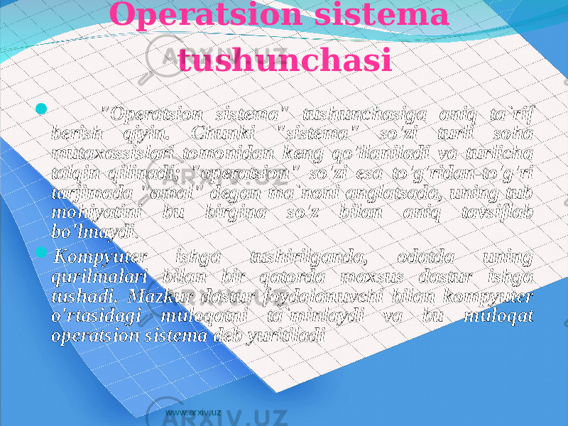 Operatsion sistema tushunchasi  &#34;Operatsion sistema&#34; tushunchasiga aniq ta`rif berish qiyin. Chunki &#34;sistema&#34; so&#39;zi turli soha mutaxassislari tomonidan keng qo&#39;llaniladi va turlicha talqin qilinadi; &#34;operatsion&#34; so&#39;zi esa to&#39;g&#39;ridan-to&#39;g&#39;ri tarjimada &#34;amal&#34; degan ma`noni anglatsada, uning tub mohiyatini bu birgina so&#39;z bilan aniq tavsiflab bo&#39;lmaydi .  Kompyuter ishga tushirilganda, odatda uning qurilmalari bilan bir qatorda maxsus dastur ishga tushadi. Mazkur dastur foydalanuvchi bilan kompyuter o&#39;rtasidagi muloqatni ta`minlaydi va bu muloqat operatsion sistema deb yuritiladi www.arxiv.uz 
