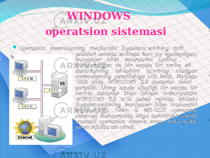  WINDOWS operatsion sistemasi  Operatsion sistemalarning rivojlanishi foydalanu-vchining turli talablari asosida xotirada kam joy egallaydigan, kompyuter ichki resurslarini optimal boshqaradigan va bir vaqtda bir necha xil dasturlarning ishlashini ta`minlay oladigan sistemalarning yaratilishiga olib keldi. Natijada 1990 yilda WINDOWS 3.0 dasturlar tizimi yaratildi. Uning asosiy afzalligi bir vaqtda bir nechta dasturlar bilan ishlash imkoniyatidir. WINDOWS 3.0 to&#39;la jadval rejimda ishlashi foydalanuvchining kompyuter bilan muloqatini engillashtirdi. Lekin u MS-DOS operatsion sistemasi boshqaruvida ishga tushirilishi sababli mustaqil operatsion sistema emas, balki grafik muxit sifatida tan olindi. www.arxiv.uz 