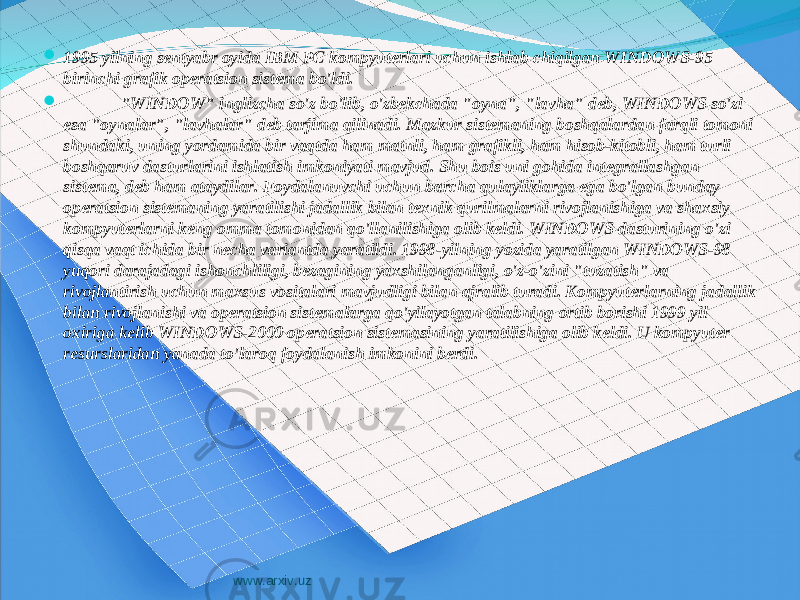  1995 yilning sentyabr oyida IBM PC kompyuterlari uchun ishlab chiqilgan WINDOWS-95 birinchi grafik operatsion sistema bo&#39;ldi.  &#34;WINDOW&#34; inglizcha so&#39;z bo&#39;lib, o&#39;zbekchada &#34;oyna&#34;, &#34;lavha&#34; deb, WINDOWS so&#39;zi esa &#34;oynalar&#34;, &#34;lavhalar&#34; deb tarjima qilinadi. Mazkur sistemaning boshqalardan farqli tomoni shundaki, uning yordamida bir vaqtda ham matnli, ham grafikli, ham hisob-kitobli, ham turli boshqaruv dasturlarini ishlatish imkoniyati mavjud. Shu bois uni gohida integrallashgan sistema, deb ham ataydilar. Foydalanuvchi uchun barcha qulayliklarga ega bo&#39;lgan bunday operatsion sistemaning yaratilishi jadallik bilan texnik qurilmalarni rivojlanishiga va shaxsiy kompyuterlarni keng omma tomonidan qo&#39;llanilishiga olib keldi. WINDOWS dasturining o&#39;zi qisqa vaqt ichida bir necha variantda yaratildi. 1998-yilning yozida yaratilgan WINDOWS-98 yuqori darajadagi ishonchliligi, bezagining yaxshilanganligi, o&#39;z-o&#39;zini &#34;tuzatish&#34; va rivojlantirish uchun maxsus vositalari mavjudligi bilan ajralib turadi. Kompyuterlarning jadallik bilan rivojlanishi va operatsion sistemalarga qo&#39;yilayotgan talabning ortib borishi 1999 yil oxiriga kelib WINDOWS-2000 operatsion sistemasining yaratilishiga olib keldi. U kompyuter resurslaridan yanada to&#39;laroq foydalanish imkonini berdi. www.arxiv.uz 