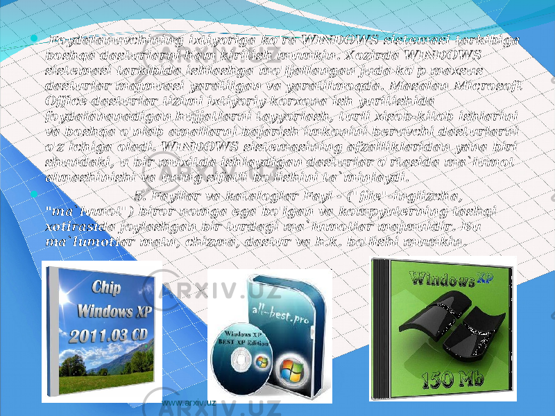  Foydalanuvchining ixtiyoriga ko&#39;ra WINDOWS sistemasi tarkibiga boshqa dasturlarni ham kiritish mumkin. Xozirda WINDOWS sistemasi tarkibida ishlashga mo&#39;ljallangan juda ko&#39;p maxsus dasturlar majmuasi yaratilgan va yaratilmoqda. Masalan Microsoft Office dasturlar tizimi ixtiyoriy korxona ish yuritishida foydalananadigan hujjatlarni tayyorlash, turli xisob-kitob ishlarini va boshqa o&#39;nlab amallarni bajarish imkonini beruvchi dasturlarni o&#39;z ichiga oladi. WINDOWS sistemasining afzalliklaridan yana biri shundaki, u bir muxitda ishlaydigan dasturlar o&#39;rtasida ma`lumot almashinishi va uning sifatli bo&#39;lishini ta`minlaydi.  5. Fayllar va kataloglar Fayl - (&#34;file&#34;-inglizcha, &#34;ma`lumot&#34;) biror nomga ega bo&#39;lgan va kompyuterning tashqi xotirasida joylashgan bir turdagi ma`lumotlar majmuidir. Bu ma`lumotlar matn, chizma, dastur va h.k. bo&#39;lishi mumkin. www.arxiv.uz 