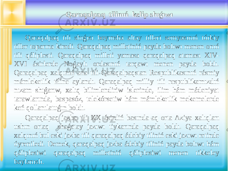 Qaraqalpaq tilinıń kelip shıǵıwı Qaraqalpaq tili shıǵısı boyınsha altay tilleri semyasınıń túrkiy tiller toparına kiredi. Qaraqalpaq milletiniń payda bolıwı menen onıń tili qáliplesti. Qaraqalpaq milleti yamasa qaraqalpaq ataması XIV- XVI ásirlerde Noǵaylı ordasınıń tarqawı menen payda boldı. Qaraqalpaq xalqınıń ana tili Qaraqalpaqstan Respublikasınıń rásmiy mámleketlik tiline aylandı. Qaraqalpaq milliy tili respublikamızdıń nızam shıǵarıw, xalıq bilimlendiriw islerinde, ilim hám mádeniyat tarawlarında, baspasóz, telekórsetiw hám mámleketlik mekemelerde keń qollanılatuǵın boldı. Qaraqalpaq jazba tili XX ásirdiń basında-aq orta Aziya xalıqları ushın ortaq shaǵatay jazıwı tiykarında payda boldı. Qaraqalpaq xalqınıń bul eski jazba tili qaraqalpaq ádebiy tiliniń eski jazıwı retinde úyreniledi. Demek, qaraqalpaq jazba ádebiy tiliniń payda bolıwı hám qáliplesiwi qaraqalpaq milletiniń qáliplesiwi menen tikkeley baylanıslı. 