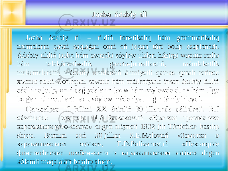 Jazba ádebiy til Jazba ádebiy til – tildiń fonetikalıq hám grammatikalıq normaların qatań saqlaǵan onıń eń joqarı túri bolıp esaplanadı. Ádebiy tildiń jazba hám awızeki sóylew túrleri házirgi waqıtta radio hám telekórsetiwdiń, gazeta-jurnallardıń, mámleketlik mekemelerdiń, mádeniy orınlardıń áhmiyetli qatnas quralı retinde xızmet etedi. Sonlıqtan sawatlı hám mádeniyatlı insan ádebiy tildiń qádirine jetip, onıń qaǵıydaların jazıw hám sóylewde durıs hám tilge bolǵan húrmetti arttıradı, sóylew mádeniyatlılıǵın támiyinleydi. Qaraqalpaq til bilimi XX ásirdiń 30-jıllarında qáliplesti. Bul dáwirlerde boyınsha N.A.Baskakovtıń «Краткая грамматика каракалпакского языка» degen miyneti 1932-jılı Tórtkúlde basılıp shıqtı. Bunnan soń 30-jılları S.E.Malovtıń «Заметки о каракалпакском языке», E.D.Polivanovtıń «Некоторые фонетиchеские особенности в каракалпакском языке» degen kólemli maqalaları basılıp shıqtı. 