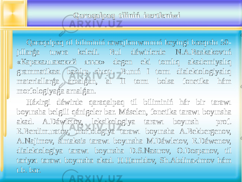 Qaraqalpaq til biliminiń rawajlanıwınınıń keyingi basqıshı 50- jıllarǵa tuwra keledi. Bul dáwirlerde N.A.Baskakovtıń «Каракалпакский язык» degen eki tomlıq akademiyalıq grammatikası basılıp shıqtı. Bunıń I tomı dialektologiyalıq materiallarǵa arnalǵan, al II tomı bolsa fonetika hám morfologiyaǵa arnalǵan. Házirgi dáwirde qaraqalpaq til biliminiń hár bir tarawı boyınsha belgili qánigeler bar. Máselen, fonetika tarawı boyınsha akad. A.Dáwletov, leksikologiya tarawı boyınsh prof. E.Berdimuratov, morfologiya tarawı boyınsha A.Bekbergenov, A.Najimov, sintaksis tarawı boyınsha M.Dáwletov, E.Dáwenov, dialektologiya tarawı boyınsha D.S.Nasırov, O.Dospanov, til tariyxı tarawı boyınsha akad. H.Hamidov, Sh.Abdinazimov hám t.b. bar. Qaraqalpaq tiliniń izertleniwi 