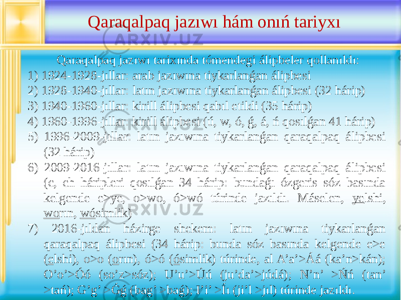  Qaraqalpaq jazıwı tarixında tómendegi álipbeler qollanıldı: 1) 1924-1928-jıllar: arab jazıwına tiykarlanǵan álipbesi 2) 1928-1940-jıllar: latın jazıwına tiykarlanǵan álipbesi (32 hárip) 3) 1940-1960-jıllar: kirill álipbesi qabıl etildi (35 hárip) 4) 1960-1996-jıllar: kirill álipbesi (ú, w, ó, ǵ, á, ń qosılǵan 41 hárip) 5) 1996-2009-jıllar: latın jazıwına tiykarlanǵan qaraqalpaq álipbesi (32 hárip) 6) 2009-2016-jıllar: latın jazıwına tiykarlanǵan qaraqalpaq álipbesi (c, ch háripleri qosılǵan 34 hárip: bundaǵı ózgeris sóz basında kelgende e>ye, o>wo, ó>wó túrinde jazıldı. Máselen, ye lshi, wo rın, wó simlik) 7) 2016-jıldan házirge shekem: latın jazıwına tiykarlanǵan qaraqalpaq álipbesi (34 hárip: bunda sóz basında kelgende e>e ( e lshi), o>o ( o rın), ó>ó ( ó simlik) túrinde, al A’a’>Áá (ka’n>kán); O’o’>Óó (so’z>sóz); U’u’>Úú (ju’da’>júdá); N’n’ >Ńń (tan’ >tań); G’g’ >Ǵǵ (bag’ >baǵ); I’i’ >Íı (ji’l >jıl) túrinde jazıldı. Qaraqalpaq jazıwı hám onıń tariyxı 