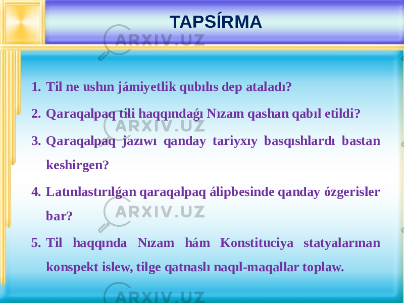 1. Til ne ushın jámiyetlik qubılıs dep ataladı? 2. Qaraqalpaq tili haqqındaǵı Nızam qashan qabıl etildi? 3. Qaraqalpaq jazıwı qanday tariyxıy basqıshlardı bastan keshirgen? 4. Latınlastırılǵan qaraqalpaq álipbesinde qanday ózgerisler bar? 5. Til haqqında Nızam hám Konstituciya statyalarınan konspekt islew, tilge qatnaslı naqıl-maqallar toplaw. TAPSÍRMA 