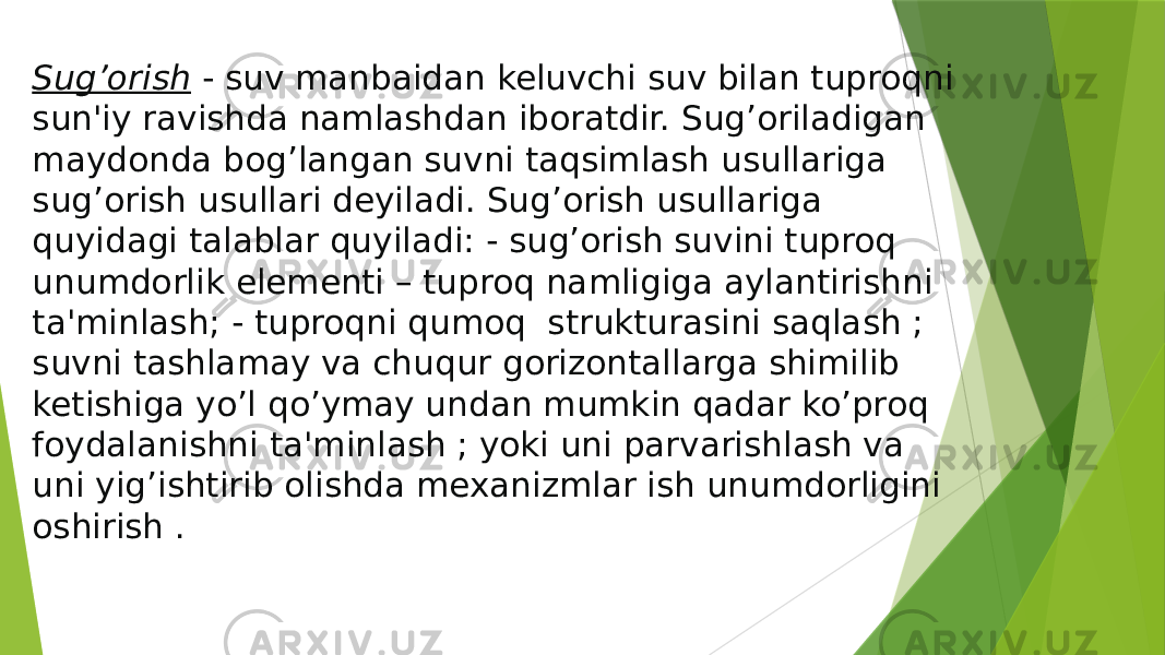 Sug’orish  - suv manbaidan keluvchi suv bilan tuproqni sun&#39;iy ravishda namlashdan iboratdir. Sug’oriladigan maydonda bog’langan suvni taqsimlash usullariga sug’orish usullari deyiladi. Sug’orish usullariga quyidagi talablar quyiladi: - sug’orish suvini tuproq unumdorlik elementi – tuproq namligiga aylantirishni ta&#39;minlash; - tuproqni qumoq strukturasini saqlash ; suvni tashlamay va chuqur gorizontallarga shimilib ketishiga yo’l qo’ymay undan mumkin qadar ko’proq foydalanishni ta&#39;minlash ; yoki uni parvarishlash va uni yig’ishtirib olishda mexanizmlar ish unumdorligini oshirish . 